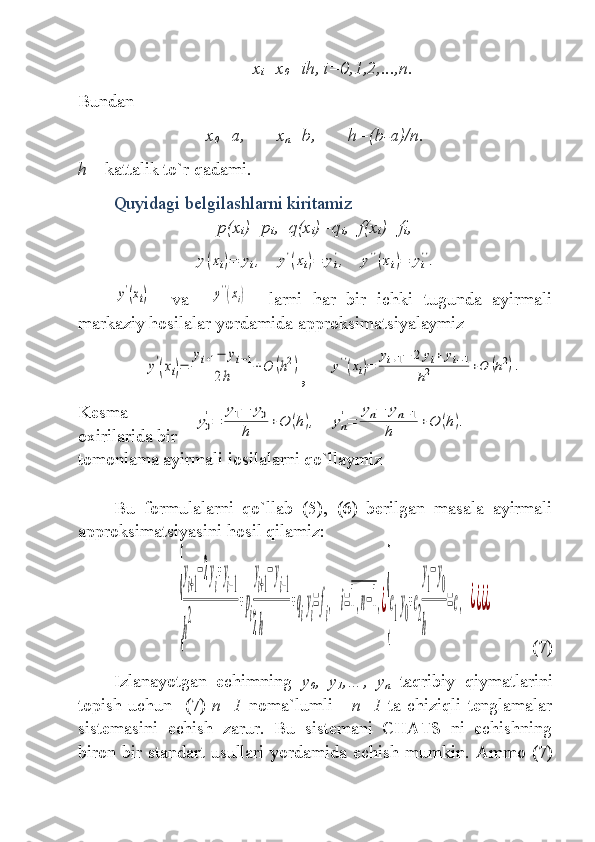 x
i =x
0 +ih, i=0,1,2,...,n.
Bundan
x
0 =a, x
n =b, h=(b-a)/n.
h  –  kattalik to`r qadami .
Quyidagi belgilashlarni kiritamiz   
p(x
i )=p
i , q(x
i )=q
i , f(x
i )=f
i ,y(xi)=	yi,	y'(xi)=	yi
',	y''(xi)=	yi
''.	
y'(xi)
    va    	y''(xi)     larni   har   bir   ichki   tugunda   ayirmali
markaziy hosilalar yordamida   a pproksim atsiyalaymiz      	
y'
(xi)=	
yi+1−	yi−1	
2h	
+O	(h2)
,     	y''(xi)=	
yi+1−	2	yi+	yi−1	
h2	+O	(h2).
Kesma
oxirilarida bir
tomonlama ayirmali іosilalarni qo`llaymiz     
Bu   formulalarni   qo`llab   (5),   (6)   berilgan   masala   ayirmali
approksimatsi yasini   hosil qilamiz :	
{
y
i+1
−2y
i
+y
i−1	
h
2	
+p
i
y
i+1
−y
i−1	
2h	
+q
i
y
i
=f
i
,	i=1,n−1,¿
{
c
1
y
0
+c
2
y
1
−y
0	
h	
=c,	¿¿¿¿
(7)
Izlanayotgan   echimning   y
0 ,   y
1 ,…,   y
n   taqribiy   qiymatlarini
topish uchun    (7)   n+1   noma`lumli       n+1   ta chiziqli tenglamalar
sistemasini   echish   zarur .   Bu   sistemani   CHATS   ni   echishning
biron bir standart usullari yordamida echish mumkin.   Ammo   (7)	
y0
'=	
y1−	y0	
h	
+O	(h),	yn
'=	
yn−	yn−1	
h	
+O	(h). 