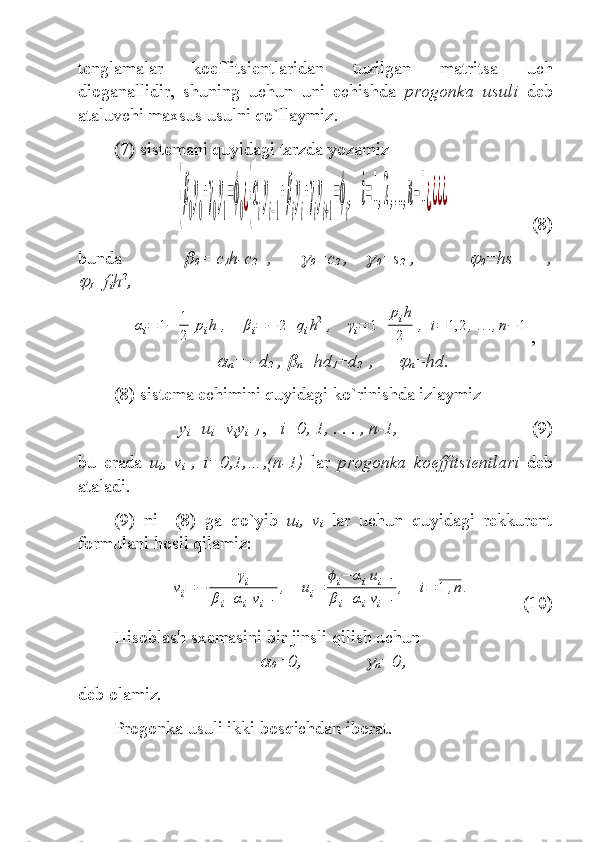 tenglamalar   koeffitsient laridan   tuzilgan   matritsa   uch
dioganallidir ,   shuning   uchun   uni   echishda   progonk a   usuli   deb
ataluvchi maxsus usulni qo`llaymiz .
(7) sistem ani quyidagi tarzda yozamiz  {β
0
y
0
+γ
0
y
1
=ϕ
0¿{α
i
y
i−1
+β
i
y
i
+γ
i
y
i+1
=ϕ
i
,	i=1,2,...,n−1¿¿¿¿
(8)
bunda	

0 = c
1 h-c
2   ,   	
0 =c
2  ,    	
0 =s
2  ,    	
0 =hs
    ,	

I =f
i h 2
,	
αi=	1−	1
2	
pih	,	βi=	−	2+	qih2	,	γi=	1+	
pih
2	
,	i=	1,2	,...,n−	1
,	

n =  – d
2  ,	
n =hd
1 + d
2  
  ,  	
n =hd.
(8) sistem a echimini quyidagi ko`rinishda izlaymiz
y
i =u
i +v
i y
i+1   ,    i=0, 1, . . . , n-1, (9)
bu   erada   u
i ,   v
i   ,   i=0,1,…,(n-1)   lar   progon ka   koeffitsient lari   deb
ataladi .    
(9)   ni     (8)   ga   qo`yib   u
i ,   v
i   lar   uchun   quyidagi   rekkurent
formul ani hosil qilamiz : 	
vi=	−	
γi	
βi+αivi−1
,	ui=	
ϕi−	αiui−1	
βi+	αivi−1
,	i=	1	,n.
(10)
Hisoblash sxemasini bir jinsli qilish uchun  	

0 =0,	
n =0 ,
deb olamiz.
Progonka usuli ikki bosqichdan iborat . 