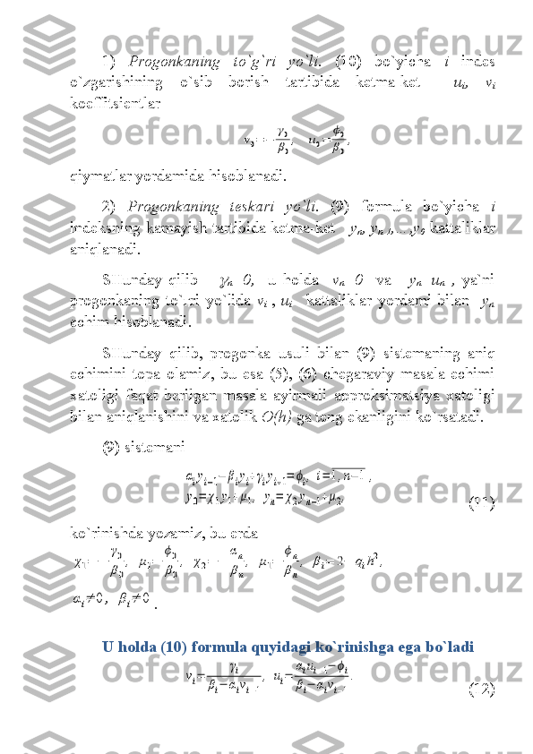 1)   Progonkaning   to` g` ri   yo`li .   (10)   bo`yicha   i   indes
o`zgarishining   o`sib   borish   tartibida   ketma-ket     u
i ,   v
i
koeffitsient lar  v0=	−	
γ0
β0
,	u0=	
ϕ0
β0
,
qiymatlar yordamida hisoblanadi.
2)   Progonkaning   teskari   yo`li.   (9)   formul a   bo`yicha   i
indeks ning kamayish tartibida ketma-ket       y
n , y
n-1 ,…,y
0   kattaliklar
aniqlanadi.   
SHunday   qilib      	

n =0,     u   holda     v
n =0     va  
    y
n =u
n   ,   ya`ni
progonkaning   to`ғri   yo`lida   v
i   ,   u
i       kattaliklar   yordami   bilan     y
n
echim hisoblanadi .
SHunday   qilib,   progonka   usuli   bilan   (9)   sistem aning   aniq
echimini   topa   olamiz ,   bu   esa   (5),   (6)   chegaraviy   masala   echimi
xatoligi   faqat   berilgan   masala   ayirmali   approksimatsi ya   xatoligi
bilan aniqlanishini va xatolik   O(h)  ga teng ekanligini ko`rsatadi .  
(9) sistem ani	
αiyi−1−	βiyi+γiyi+1=	ϕi,	i=	1,n−	1	,	
y0=	χ1y1+μ1,	yn=	χ2yn−1+μ2,
(11)
ko`rinishda yozamiz, bu erda  	
χ1=	−	
γ0
β0
,	μ1=	
ϕ0
β0
,	χ2=	−	
αn
βn
,	μ1=	
ϕn
βn
,	βi=	2−	qih2,	
αi≠	0	,	βi≠	0
.
U holda  (10)   formul a   quyidagi ko`rinishga ega bo`ladi  	
vi=	
γi	
βi−	αivi−1
,	ui=	
αiui−1−	ϕi	
βi−	αivi−1
.
(12)  