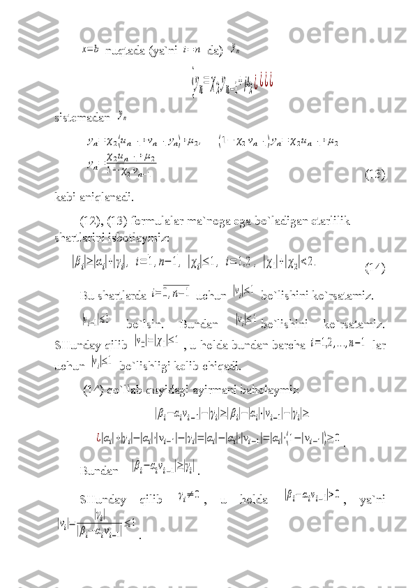 x=	b  nuqtada  ( ya`ni  	i=	n   da )  	yn  	
{yn=	χ2yn−1+μ2¿¿¿¿
sistem adan   	
yn	
yn=	χ2(un−1+vn−1yn)+	μ2,	(1−	χ2vn−1)yn=	χ2un−1+	μ2	
yn=	
χ2un−1+	μ2	
1−	χ2vn−1
       (13)
kabi aniqlanadi.
(12), (13) formulalar ma`noga ega bo`ladigan etarlilik 
shartlarini isbotlaymiz:	
|βi|≥	|αi|+|γi|,	i=	1	,n−	1	,	|χi|≤	1	,	i=	1,2	,	|χ1|+|χ2|<	2.
(14)
Bu shartlarda 	
i=	0,n−	1  uchun 	|vi|≤	1  bo`lishini ko`rsatamiz.	
|vi−1|≤1
  bo`lsin.   Bundan  	|vi|≤	1 bo`lishini   ko`rsatamiz.
SHunday qilib 	
|v0|=|χ1|≤	1 , u holda bundan barcha 	i=1,2	,...,n−	1  lar
uchun 	
|vi|≤	1  bo`lishligi kelib chiqadi. 
  (14)  qo`llab quyidagi ayirmani baholaymiz  	
|βi−	αivi−1|−|γi|≥|βi|−|αi|⋅|vi−1|−|γi|≥	
¿|αi|+|γi|−	|αi|⋅|vi−1|−|γi|=	|αi|−	|αi|⋅|vi−1|=	|αi|⋅(1−	|vi−1|)≥	0
.
Bundan  	
|βi−	αivi−1|≥|γi| .
SHunday   qilib  	
γi≠	0 ,   u   holda  	|βi−	αivi−1|>0 ,   ya`ni	
|vi|=	
|γi|	
|βi−	αivi−1|
≤	1
. 