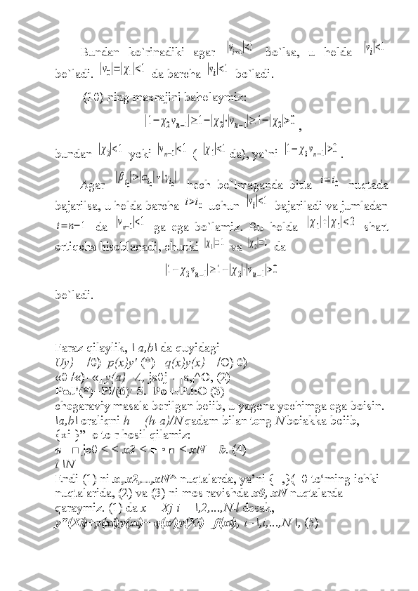 Bundan   ko`rinadiki   agar  |vi−1|<1   bo`lsa ,   u   holda  	|vi|<1
bo`ladi . 	
|v0|=|χ1|<1  da barcha  	|vi|<1   bo`ladi .
 ( 10 )  ning maxrajini baholaymiz :	
|1−	χ2vn−1|≥	1−|χ2|⋅|vn−1|≥	1−|χ2|>0
,
bundan  	
|χ2|<1   yoki  	|vn−1|<1  ( 	|χ1|<1 da ),  ya`ni  	|1−	χ2vn−1|>0 .
Agar  	
|βi0|>|αi0|+|γi0|   hech   bo`lmaganda   bitta  	i=	i0   nuqtada
bajarilsa ,  u holda   barcha 	
i>i0  uchun 	|vi|<1  bajariladi va jumladan	
i=	n−	1
  da  	|vn−1|<1   ga   ega   bo`lamiz .   Bu   holda  	|χ1|+|χ1|<2   shart
ortiqcha hisoblanadi ,  chunki 	
|χ1|=1   va  	|χ2|=1  da	
|1−	χ2vn−1|≥	1−|χ2|⋅|vn−1|>0
bo`ladi .
Faraz qilaylik,  \ a,b\  da quyidagi
Uy)  = /0)+ p(x)y'  (*)+  q(x)y(x)=  /O) 0)
«0 /«)+«]  y(a)=A,  ja0j + |a,|^O, (2)
PoJ'(*)+Pi/(6)=5. |Po|+|P.hO (3)
chegaraviy masala berilgan boiib, u yagona yechimga ega boisin.
\a,b\  oraliqni  h = (h-a)/N  qadam bilan teng  N  boiakka boiib,
{xi }”_o to r hosil qilamiz:
a =■  jc0 <  <  x2  <  ■ • ■ <  xN  =  b .  (4)
i \N
Endi (1) ni  x.,x2,...,xN^  nuqtalarda, ya’ni {+,}(_0 to‘ming ichki 
nuqtalarida, (2) va (3) ni mos ravishda  x0, xN  nuqtalarda 
qaraymiz. (1) da  x = Xj i = \,2,...,N-l  desak,
y"(Xi)+p(xi)y(xi)+ q(x/)y(Xi)= f(xt),  i=\,i,...,N-\,  (5) 