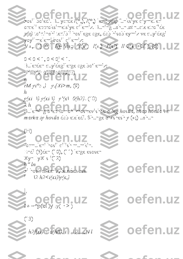 hosil boiadi. Bu yerda /(*,), /(*,) lami  y(x)  funksiya qiymatlari 
orqali approksimatsiya qilamiz. Buning uchun  xt  nuqta atrofida 
y(x)  to‘rtinchi tartibli hosilaga ega, deb hisoblaymiz va quyidagi 
yoyilmalami hosil qilamiz:
Mx,.+1)=^. + /i)=Mxp+^/(xi)+|/(x,)+|/'(xi)+|//K'(xj +0/1), (6) 
0 < 0 < 1, 0 < 0j < 1.
Bulardan quyidagilarga ega bo‘lamiz:-l^lty^L=y'iXj)+o(hX 
( 8 )
n
rM-yi*:-,) =y.{Xi>m,  (9)
h
y(xi+\)-y(xi-\) _y’(x\+0(h2) . (10)
2  h
Bulaming chap tomoni mos ravishda  o ‘ng hosila, chap hosila  va 
markaziy hosila  deb ataladi. Shunga o‘xshash  y  (x;) uchun
(H)
formulani hosil qilish mumkin.
Endi (5)dan (10), (11) larga asosan
XynHyX-s-i(12)
h“ ln
ni hosil qilamiz, bundan esa
i - -  \2-h2<i(xi)\y(x,)+
J ,
l + ~^p(xi  )y   .y(-rl>l) =
(13)
=  h2f(xi) + o(h/l), i = l,2,...,N-l 