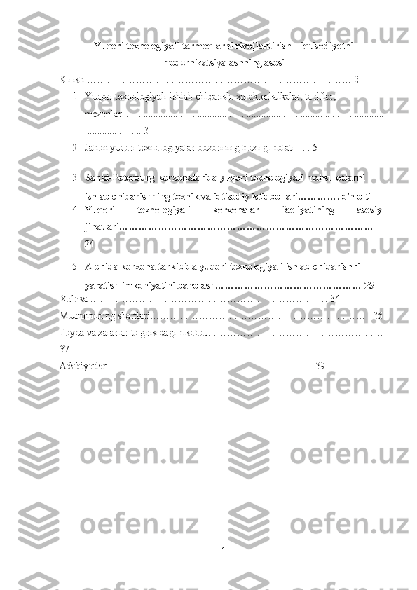 Yuqori texnologiyali tarmoqlarni rivojlantirish – iqtisodiyotni
modernizatsiyalashning asosi
Kirish ……………………………………………………………………… 2
1. Yuqori texnologiyali ishlab chiqarish: xarakteristikalar, ta'riflar, 
mezonlar ................................................................... ............. .........................
....................... 3
2. Jahon yuqori texnologiyalar bozorining hozirgi holati  ..... 5
3. Sankt-Peterburg korxonalarida yuqori texnologiyali mahsulotlarni 
ishlab chiqarishning texnik va iqtisodiy istiqbollari…………. o'n olti
4. Yuqori   texnologiyali   korxonalar   faoliyatining   asosiy
jihatlari……………………………………………………………………
24
5. Alohida korxona tarkibida yuqori texnologiyali ishlab chiqarishni 
yaratish imkoniyatini baholash……………………………………… 25
Xulosa ………………………………………………………………. 34
Muammoning shartlari………………………………………………………….. 36
Foyda va zararlar to'g'risidagi hisobot……………………………………………… 
37
Adabiyotlar……………………………………………………… 39
1 