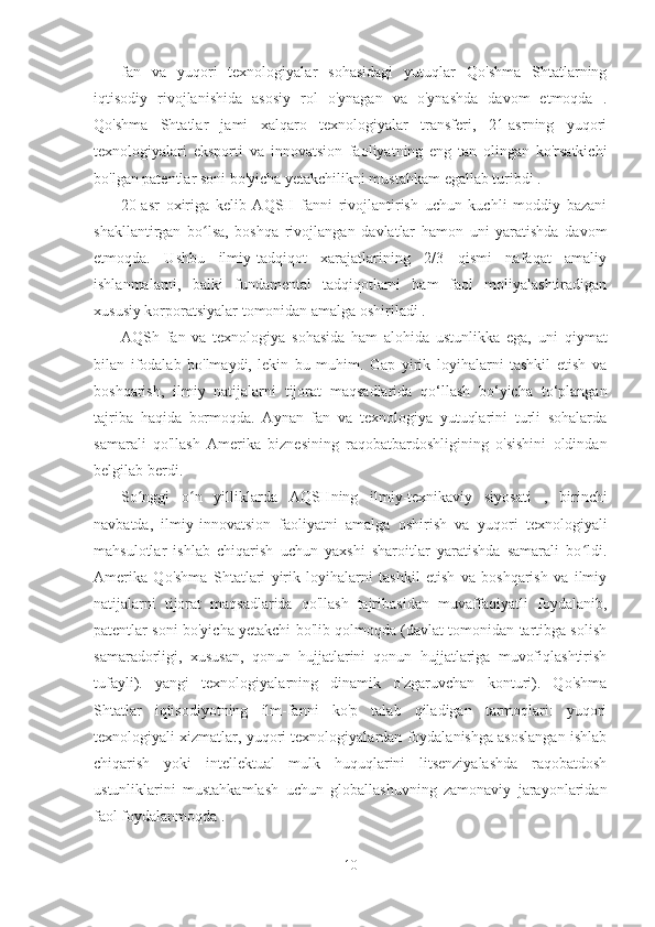 fan   va   yuqori   texnologiyalar   sohasidagi   yutuqlar   Qo'shma   Shtatlarning
iqtisodiy   rivojlanishida   asosiy   rol   o'ynagan   va   o'ynashda   davom   etmoqda   .
Qo'shma   Shtatlar   jami   xalqaro   texnologiyalar   transferi,   21-asrning   yuqori
texnologiyalari   eksporti   va   innovatsion   faoliyatning   eng   tan   olingan   ko'rsatkichi
bo'lgan patentlar soni  bo'yicha yetakchilikni mustahkam egallab turibdi .
20-asr   oxiriga   kelib   AQSH   fanni   rivojlantirish   uchun   kuchli   moddiy   bazani
shakllantirgan   bo lsa,   boshqa   rivojlangan   davlatlar   hamon   uni   yaratishda   davomʻ
etmoqda.   Ushbu   ilmiy-tadqiqot   xarajatlarining   2/3   qismi   nafaqat   amaliy
ishlanmalarni,   balki   fundamental   tadqiqotlarni   ham   faol   moliyalashtiradigan
xususiy korporatsiyalar tomonidan amalga oshiriladi .
AQSh   fan   va   texnologiya   sohasida   ham   alohida   ustunlikka   ega,   uni   qiymat
bilan   ifodalab   bo'lmaydi,   lekin   bu   muhim.   Gap   yirik   loyihalarni   tashkil   etish   va
boshqarish,   ilmiy   natijalarni   tijorat   maqsadlarida   qo‘llash   bo‘yicha   to‘plangan
tajriba   haqida   bormoqda.   Aynan   fan   va   texnologiya   yutuqlarini   turli   sohalarda
samarali   qo'llash   Amerika   biznesining   raqobatbardoshligining   o'sishini   oldindan
belgilab berdi.
So nggi   o n   yilliklarda   AQSHning   ilmiy-texnikaviy   siyosati  	
ʻ ʻ ,   birinchi
navbatda,   ilmiy-innovatsion   faoliyatni   amalga   oshirish   va   yuqori   texnologiyali
mahsulotlar   ishlab   chiqarish   uchun   yaxshi   sharoitlar   yaratishda   samarali   bo ldi.	
ʻ
Amerika   Qo'shma   Shtatlari   yirik   loyihalarni   tashkil   etish   va   boshqarish   va   ilmiy
natijalarni   tijorat   maqsadlarida   qo'llash   tajribasidan   muvaffaqiyatli   foydalanib,
patentlar soni bo'yicha yetakchi bo'lib qolmoqda (davlat tomonidan tartibga solish
samaradorligi,   xususan,   qonun   hujjatlarini   qonun   hujjatlariga   muvofiqlashtirish
tufayli).   yangi   texnologiyalarning   dinamik   o'zgaruvchan   konturi).   Qo'shma
Shtatlar   iqtisodiyotning   ilm-fanni   ko'p   talab   qiladigan   tarmoqlari:   yuqori
texnologiyali xizmatlar, yuqori texnologiyalardan foydalanishga asoslangan ishlab
chiqarish   yoki   intellektual   mulk   huquqlarini   litsenziyalashda   raqobatdosh
ustunliklarini   mustahkamlash   uchun   globallashuvning   zamonaviy   jarayonlaridan
faol foydalanmoqda .
10 