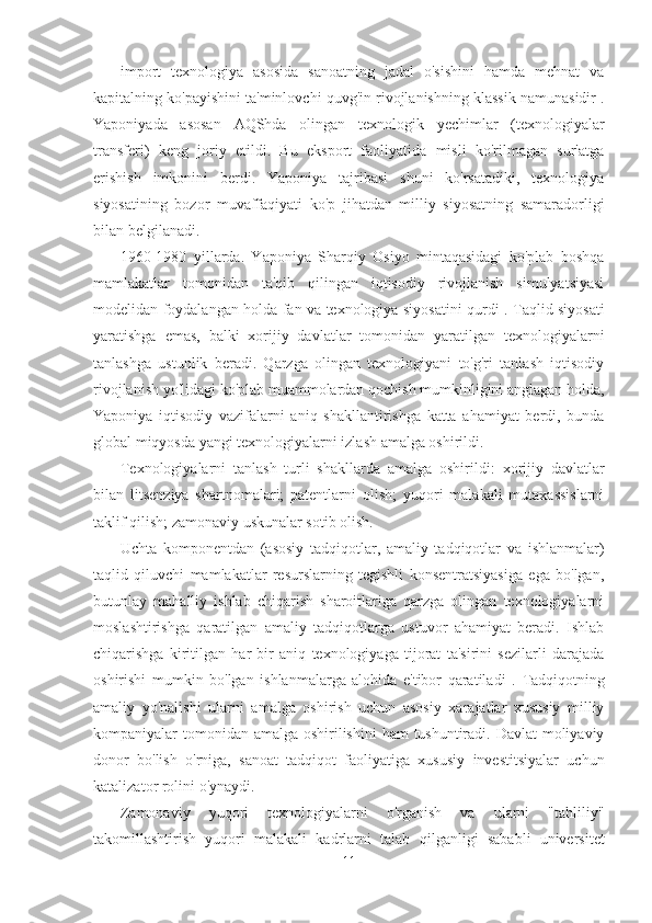 import   texnologiya   asosida   sanoatning   jadal   o'sishini   hamda   mehnat   va
kapitalning ko'payishini ta'minlovchi quvg'in rivojlanishning klassik namunasidir .
Yaponiyada   asosan   AQShda   olingan   texnologik   yechimlar   (texnologiyalar
transferi)   keng   joriy   etildi.   Bu   eksport   faoliyatida   misli   ko'rilmagan   sur'atga
erishish   imkonini   berdi.   Yaponiya   tajribasi   shuni   ko'rsatadiki,   texnologiya
siyosatining   bozor   muvaffaqiyati   ko'p   jihatdan   milliy   siyosatning   samaradorligi
bilan belgilanadi.
1960-1980   yillarda.   Yaponiya   Sharqiy   Osiyo   mintaqasidagi   ko'plab   boshqa
mamlakatlar   tomonidan   ta'qib   qilingan   iqtisodiy   rivojlanish   simulyatsiyasi
modelidan foydalangan holda fan va texnologiya siyosatini qurdi .   Taqlid siyosati
yaratishga   emas,   balki   xorijiy   davlatlar   tomonidan   yaratilgan   texnologiyalarni
tanlashga   ustunlik   beradi.   Qarzga   olingan   texnologiyani   to'g'ri   tanlash   iqtisodiy
rivojlanish yo'lidagi ko'plab muammolardan qochish mumkinligini anglagan holda,
Yaponiya   iqtisodiy   vazifalarni   aniq   shakllantirishga   katta   ahamiyat   berdi,   bunda
global miqyosda yangi texnologiyalarni izlash amalga oshirildi.
Texnologiyalarni   tanlash   turli   shakllarda   amalga   oshirildi:   xorijiy   davlatlar
bilan   litsenziya   shartnomalari;   patentlarni   olish;   yuqori   malakali   mutaxassislarni
taklif qilish; zamonaviy uskunalar sotib olish.
Uchta   komponentdan   (asosiy   tadqiqotlar,   amaliy   tadqiqotlar   va   ishlanmalar)
taqlid   qiluvchi   mamlakatlar   resurslarning   tegishli   konsentratsiyasiga   ega   bo'lgan,
butunlay   mahalliy   ishlab   chiqarish   sharoitlariga   qarzga   olingan   texnologiyalarni
moslashtirishga   qaratilgan   amaliy   tadqiqotlarga   ustuvor   ahamiyat   beradi.   Ishlab
chiqarishga   kiritilgan   har   bir   aniq   texnologiyaga   tijorat   ta'sirini   sezilarli   darajada
oshirishi   mumkin   bo'lgan   ishlanmalarga   alohida   e'tibor   qaratiladi   .   Tadqiqotning
amaliy   yo'nalishi   ularni   amalga   oshirish   uchun   asosiy   xarajatlar   xususiy   milliy
kompaniyalar tomonidan amalga oshirilishini  ham  tushuntiradi. Davlat  moliyaviy
donor   bo'lish   o'rniga,   sanoat   tadqiqot   faoliyatiga   xususiy   investitsiyalar   uchun
katalizator rolini o'ynaydi.
Zamonaviy   yuqori   texnologiyalarni   o'rganish   va   ularni   "tahliliy"
takomillashtirish   yuqori   malakali   kadrlarni   talab   qilganligi   sababli   universitet
11 