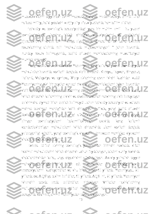 mutaxassislarini   tayyorlash   tizimi   maqsadli   ravishda   modernizatsiya   qilindi.   Ular
nafaqat milliy, balki yetakchi xorijiy oliy o‘quv yurtlarida ham ta’lim oldilar.
iqtisodiy   va   texnologik   taraqqiyotidagi   yana   bir   muhim   omil   -   bu   yuqori
texnologiyalarni   ularning   ishlab   chiqarish   xususiyatlarini   va   natijalarini
tijoratlashtirish   istiqbollarini   hisobga   olgan   holda   samarali   tanlash   uchun  axborot
resurslarining   alohida   roli   "mahsulotda   mujassamlangan"   ”   jahon   bozorida.
Bunday   resurs   bo'lmaganida,   taqlid   qiluvchi   mamlakatlarning   muvaffaqiyati
mumkin emas edi.
Yangi taqlid qiluvchi davlatlar Yaponiyani keng ko'lamli yuqori texnologiyali
mahsulotlar bozorida sezilarli darajada siqib chiqardi. Koreya, Tayvan,   Singapur,
Tailand,   Malayziya   va   ayniqsa,   Xitoy   o'zlarining   arzon   ishchi   kuchidan   xuddi
Yaponiyaning   o'zi   bir   paytlar   sanoati   rivojlangan   mamlakatlarni   jahon   bozoridan
siqib chiqarganidek foydalandi. Yenning qimmatlashishini endi arzon ishchi kuchi,
ishlab chiqarish ko'lamining o'sishi va eksport tovarlari narxining o'sib borayotgan
qo'shimcha qiymati bilan qoplab bo'lmaydi. Jahon iqtisodiy taraqqiyoti va xalqaro
mehnat   taqsimoti   mantig‘idan   kelib   chiqadigan   bo‘lsak,   yangi   taqlid   qiluvchi
davlatlar   vaqt   o‘tishi   bilan   hozirgi   afzalliklarini   yo‘qotadi.   Yaponiya   qarzga
olingan   texnologiyalarni   "takomillashtirish"   asosida   keng   ko'lamli
standartlashtirilgan   mahsulotlarni   ishlab   chiqarishda   ularni   sezilarli   darajada
yo'qotganligi   sababli,   yangi   texnologik   siyosatni   -   innovator   mamlakat   siyosatini
shakllantirish zarurati tug'ildi.
Evropa   Ittifoqi   o'zining   texnologik   yutuqlaridan   birinchi   navbatda   sifatli
iste'mol mahsulotlarini ishlab chiqarish uchun foydalangan, talabni sun'iy ravishda
shakllantirishdan   ko'ra,   unga   ergashishni   afzal   ko'rgan.   Asosiy   yo'nalish   tayyor
mahsulotga   bo'lgan   ichki   talab   edi.   Evropaliklar   EI   doirasidagi   savdo
operatsiyalarini   kuchaytirdilar   va   shu   bilan   birga   60-yillarda   Yaponiyaga,   90-
yillarda esa AQShga taslim bo ldilar, 60-yillarda AQSHni, 90-yillarda Yaponiyaniʻ
ishonchli   tarzda   ortda   qoldirdilar.   Birlashgan   Millatlar   Tashkilotining
ma'lumotlariga   ko'ra,   Evropa   Ittifoqi   mamlakatlari   ikki   asr   oxirida   AQShga
qaraganda sekinroq, ammo Yaponiyadan tezroq rivojlangan.
12 