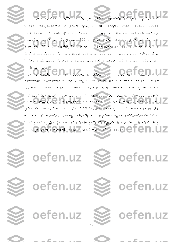 O'tgan   asrning   90-yillarida   Evropa   Ittifoqi   mamlakatlari   yakuniy   iste'mol
uchun   mo'ljallangan   ko'pgina   yuqori   texnologiyali   mahsulotlarni   ishlab
chiqarishda   o'z   pozitsiyalarini   saqlab   qolishga   va   qisman   mustahkamlashga
muvaffaq   bo'lishdi.   Dunyodagi   200   ta   yirik   sanoat   kompaniyalaridan   69   tasi
Yevropa,   64   tasi   amerika,   53   tasi   yapon   kompaniyalari   bo lgan.Agar   Yevropaʻ
Ittifoqining fanni ko p talab qiladigan mahsulotlar bozoridagi ulushi 18% atrofida	
ʻ
bo lsa,   mahsulotlar   bozorida.   ishlab   chiqarish   maxsus   mahorat   talab   qiladigan,	
ʻ
31% dan ortiq
Ba'zi   ekspertlarning   hisob-kitoblariga   ko'ra,   sobiq   rahbarlarning   (AQSh   va
Yaponiya)   rivojlanishini   tezlashtirgan   omillar   asosan   o'zlarini   tugatgan   .   Agar
Ikkinchi   jahon   urushi   oxirida   Qo'shma   Shtatlarning   jahon   yalpi   ichki
mahsulotidagi   ulushi   40%   dan   ortiq   bo'lsa   va   bu   mamlakat   sanoat   va   texnologik
jihatdan shubhasiz jahon yetakchisi bo'lgan bo'lsa, 20-asr oxirida. AQShning jahon
yalpi ichki mahsulotidagi ulushi 21-23 foizgacha kamaydi. Bu ko'p jihatdan asosiy
raqobatdosh   mamlakatlarning   iqtisodiy   pozitsiyalarining   mustahkamlanishi   bilan
bog'liq bo'lib, ular Qo'shma Shtatlarda qo'llaniladiganlardan sezilarli darajada farq
qiladigan yanada samarali modellardan foydalana boshladilar.
13 