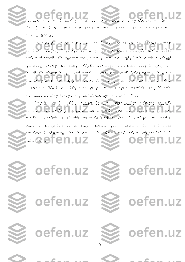 kuzatish   mumkin   (   2004   yil   boshidagi   1
mamlakat   umumiy   eksportining   54,2
foizi   )  . Bu  90-yillarda  bu  erda  tashkil   etilgan  elektronika  ishlab  chiqarish  bilan
bog'liq. XX asr.
texnologiyali   mahsulotlarning   jahon   bozorining   asosiy   ishtirokchilari   uchta
markaz   -   AQSh,   Yaponiya   va   Evropa   Ittifoqi   ekanligi   haqida   xulosa   qilish
imkonini beradi .  Shunga qaramay, jahon yuqori texnologiyalar bozoridagi so'nggi
yillardagi   asosiy   tendentsiya   AQSh   ulushining   bosqichma-bosqich   qisqarishi
bo'ldi.   Shubhasiz,   bu   yetakchi   mamlakatlarga   yaqinlashib   kelayotgan   va   bugungi
kunda   yuqori   texnologiyali   mahsulotlarning   jahon   bozorida   muhim   o‘rin
tutayotgan   XXR   va   Osiyoning   yangi   sanoatlashgan   mamlakatlari,   birinchi
navbatda, Janubiy Koreyaning raqobat kuchayishi bilan bog‘liq.
Shunday   qilib,   ushbu   paragrafda   turli   mamlakatlar   bo'yicha   statistik
ma'lumotlar   asosida   jahon   yuqori   texnologiyalar   bozorining   asosiy   muammolari
tahlili   o'tkaziladi   va   alohida   mamlakatlarning   ushbu   bozordagi   o'rni   haqida
xulosalar   chiqariladi.   Jahon   yuqori   texnologiyalar   bozorining   hozirgi   holatini
aniqlash Rossiyaning  ushbu bozorda to'liq ishtirok etish imkoniyatlarini  baholash
uchun zarurdir.
1
15 