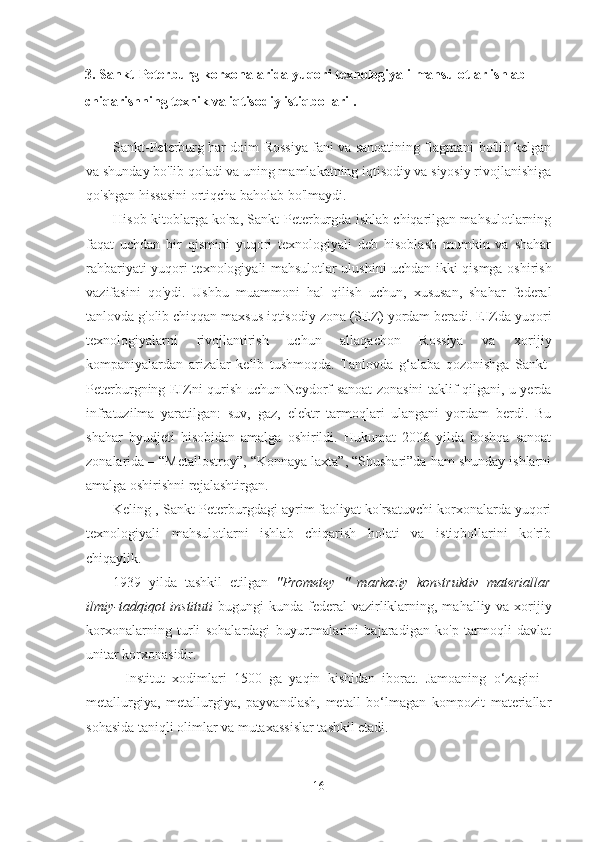 3. Sankt-Peterburg korxonalarida yuqori texnologiyali mahsulotlar ishlab 
chiqarishning texnik va iqtisodiy istiqbollari .
Sankt-Peterburg har doim Rossiya fani va sanoatining flagmani bo'lib kelgan
va shunday bo'lib qoladi va uning mamlakatning iqtisodiy va siyosiy rivojlanishiga
qo'shgan hissasini ortiqcha baholab bo'lmaydi.
Hisob-kitoblarga ko'ra, Sankt-Peterburgda ishlab chiqarilgan mahsulotlarning
faqat   uchdan   bir   qismini   yuqori   texnologiyali   deb   hisoblash   mumkin   va   shahar
rahbariyati   yuqori texnologiyali mahsulotlar ulushini uchdan ikki qismga oshirish
vazifasini   qo'ydi.   Ushbu   muammoni   hal   qilish   uchun,   xususan,   shahar   federal
tanlovda g'olib chiqqan maxsus iqtisodiy zona (SEZ) yordam beradi. EIZda yuqori
texnologiyalarni   rivojlantirish   uchun   allaqachon   Rossiya   va   xorijiy
kompaniyalardan   arizalar   kelib   tushmoqda.   Tanlovda   g‘alaba   qozonishga   Sankt-
Peterburgning EIZni qurish uchun Neydorf sanoat zonasini taklif qilgani, u yerda
infratuzilma   yaratilgan:   suv,   gaz,   elektr   tarmoqlari   ulangani   yordam   berdi.   Bu
shahar   byudjeti   hisobidan   amalga   oshirildi.   Hukumat   2006   yilda   boshqa   sanoat
zonalarida – “Metallostroy”, “Konnaya laxta”, “Shushari”da ham shunday ishlarni
amalga oshirishni rejalashtirgan.
Keling  , Sankt-Peterburgdagi ayrim faoliyat ko'rsatuvchi korxonalarda yuqori
texnologiyali   mahsulotlarni   ishlab   chiqarish   holati   va   istiqbollarini   ko'rib
chiqaylik.
1939   yilda   tashkil   etilgan   "Prometey   "   markaziy   konstruktiv   materiallar
ilmiy-tadqiqot  instituti   bugungi  kunda   federal  vazirliklarning, mahalliy va xorijiy
korxonalarning   turli   sohalardagi   buyurtmalarini   bajaradigan   ko'p   tarmoqli   davlat
unitar korxonasidir.
Institut   xodimlari   1500   ga   yaqin   kishidan   iborat.   Jamoaning   o‘zagini   -
metallurgiya,   metallurgiya,   payvandlash,   metall   bo‘lmagan   kompozit   materiallar
sohasida taniqli olimlar va mutaxassislar tashkil etadi.
16 