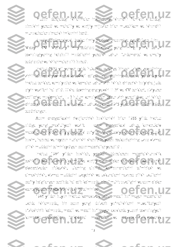 Yuqori   darajadagi   ishlanmalar   institutning   ishonchli   hamkor   sifatidagi
obro'sini   yaratdi   va   mahalliy   va   xorijiy   mijozlar   bilan   mustahkam   va   ishonchli
munosabatlar o'rnatish imkonini berdi.
Rossiya   Federatsiyasi   Davlat   ilmiy   markazi   maqomiga   ega   bo'lgan   "Pro   -
Metey"   KM   Markaziy   ilmiy-tadqiqot   instituti   yangi   ming   yillik   uchun
texnologiyaning   istiqbolli   modellarini   yaratish   uchun   fundamental   va   amaliy
tadqiqotlar va ishlanmalar olib boradi.
Institut   1939   yil   yanvar   oyida   hukumat   qaroriga   binoan   Izhora   zavodining
zirhli   laboratoriyasi   negizida   tashkil   etilgan.   Faoliyatining   dastlabki   yillaridayoq
institut tanklar, samolyotlar va kemalar uchun zirh ishlab chiqarish bo'yicha juda
qiyin vazifani hal qildi. O'sha davrning eng yaxshi T-34 va KV tanklari, o'ziyurar
artilleriya moslamalari, IL-2 hujum samolyotlari uchun zirh yaratildi va uni ishlab
chiqarish o'zlashtirildi. Ushbu ishlar uchun institut  1945 yilda Lenin ordeni  bilan
taqdirlangan.
Atom   energetikasini   rivojlantirish   boshlanishi   bilan   1955   yilda   institut
oldiga   yangi   mas’uliyatli   vazifa   –   atom   energetikasi   uchun   konstruktiv
materiallarni   ishlab   chiqish   vazifasi   qo‘yildi.   Majmuaviy   ishlar   natijasida   yuqori
bosim, harorat va neytron nurlanishi sharoitida yadro reaktorlarining uzoq xizmat
qilish muddatini ta'minlaydigan qator materiallar yaratildi .
Institut   1984   yildan   boshlab,   yetakchi   idoralararo   materialshunoslik
tashkiloti   sifatida   mamlakatimiz   va   xorijiy   atom   elektr   stansiyalari   uskunalarini
ekspertizadan   o‘tkazish,   ularning   alohida   komponentlarini   ta’mirlash   va
almashtirish,  xizmat  muddatini  uzaytirish  va   uskunalarni   nazorat   qilish  usullarini
qat’iy belgilangan tartibda hal etib kelmoqda. atrof-muhit tozaligini va atom elektr
stantsiyalarining xavfsiz ishlashini ta'minlash .
1986 yildan buyon institut   kemasozlik  uchun metall  bo‘lmagan materiallar
ustida   ishlamoqda,   bir   qator   yangi   dolzarb   yo‘nalishlarni   muvaffaqiyatli
o‘zlashtirib kelmoqda, metall va metall bo‘lmagan asoslarda yuqori texnologiyali
kompozit   materiallar,   funktsional   materiallar   va   maxsus   fizik-mexanik
17 