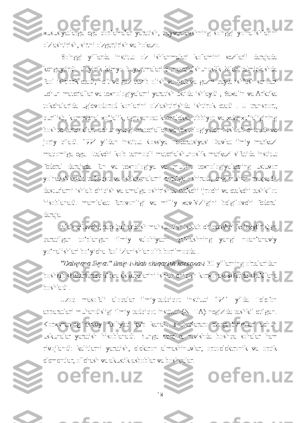 xususiyatlarga   ega   qoplamalar   yaratish,   payvandlashning   so'nggi   yo'nalishlarini
o'zlashtirish, sirtni o'zgartirish va hokazo.
So'nggi   yillarda   institut   o'z   ishlanmalari   ko'lamini   sezilarli   darajada
kengaytirdi.   U   yirik   kimyo   buyurtmalarini   materialshunoslik   bilan   ta'minlashda
faol   ishtirok  etadi,   neft   va   gaz   qazib  olish   va   neft   va   gazni   qayta   ishlash   sanoati
uchun materiallar va texnologiyalarni yaratish ustida ishlaydi ,  Saxalin va Arktika
tokchalarida   uglevodorod   konlarini   o'zlashtirishda   ishtirok   etadi   .   U   transport,
qurilish, kommunal xo‘jalik, agrosanoat kompleksi, tibbiyot va xalq xo‘jaligining
boshqa   tarmoqlari   uchun   yangi   materiallar   va   texnologiyalarni   ishlab   chiqadi   va
joriy   qiladi.   1994   yildan   institut   Rossiya   Federatsiyasi   Davlat   ilmiy   markazi
maqomiga   ega.   Etakchi   ko'p   tarmoqli   materialshunoslik   markazi   sifatida   institut
federal   darajada   fan   va   texnologiya   va   muhim   texnologiyalarning   ustuvor
yo'nalishlarida   tadqiqot   va   ishlanmalarni   amalga   oshiradi,   eng   muhim   maqsadli
dasturlarni ishlab chiqish va amalga oshirishda etakchi ijrochi va etakchi tashkilot
hisoblanadi.   mamlakat   farovonligi   va   milliy   xavfsizligini   belgilovchi   federal
daraja.
talab qiluvchi, raqobatbardosh mahsulotlar ishlab chiqarishni ko‘paytirishga
qaratilgan   to‘plangan   ilmiy   salohiyatni   qo‘llashning   yangi   noan’anaviy
yo‘nalishlari bo‘yicha faol izlanishlar olib borilmoqda .
"Dalnyaya Svyaz"  ilmiy-ishlab chiqarish korxonasi  30-yillarning o'rtalaridan
boshlab shaharlararo aloqa uskunalarini ishlab chiqish korxonasi sifatida shakllana
boshladi .
Uzoq   masofali   aloqalar   ilmiy-tadqiqot   instituti   1941   yilda   Telefon
apparatlari   muhandisligi   ilmiy   tadqiqot   instituti   (NIITA)   negizida   tashkil   etilgan.
Korxonaning   asosiy   faoliyati   ko'p   kanalli   shaharlararo   aloqa   tizimlari   uchun
uskunalar   yaratish   hisoblanadi.   Bunga   parallel   ravishda   boshqa   sohalar   ham
rivojlandi:   kalitlarni   yaratish,   elektron   almashinuvlar,   optoelektronik   va   optik
elementlar, o'lchash va akustik asboblar va boshqalar.
18 