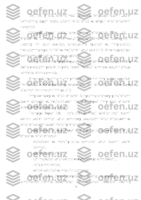 1970-1990   yillarda   korxona   metall   kabellarda   ishlaydigan   raqamli   uzatish
tizimlarining   deyarli   barcha   turlarini   ishlab   chiqdi   va   seriyali   ishlab   chiqarishni
o'zlashtirdi.
"Dalnyaya   Svyaz"   davlat   korxonasining   ishlanmalari   Perm,   Ufa,   -
Shchadrinsk,   Uzlovaya,   ittifoq   respublikalarida   (Armaniston,   Ozarbayjon,   -
Ukraina)   bir   qator   zavodlar,   konstruktorlik   byurolari   va   ilmiy-tadqiqot
institutlarining paydo bo'lishi va rivojlanishi uchun asos bo'ldi. Korxona yaratilgan
kichik tarmoqda bosh kompaniyaga aylanadi.
1993   yildan   beri   Dalnyaya   Svyaz   aloqa,   televidenie   va   radioeshittirishning
texnik  vositalarini   yaratish  bo'yicha   Federal  maqsadli   kompleks  dasturini  amalga
oshirishda ishtirok etmoqda.
Korxona faoliyatining muhim yo‘nalishlaridan biri ilmiy kadrlar tayyorlash
hisoblanadi.   Ixtisoslashgan   ilmiy   kengashlarda   200   dan   ortiq   fan   nomzodi   va
doktorlari o‘z nomzodini himoya qildi.
ilmiy-texnikaviy   va   ishlab   chiqarish   faoliyatining   an'anaviy   yo'nalishlarini
davom   ettiruvchi   va   rivojlantiruvchi   "Dalnyaya   Svyaz"   ilmiy-ishlab   chiqarish
korxonasi OAJga qayta tashkil etildi .
"Dalnyaya   Svyaz"   OAJ   -   optik   tolali   va   metall   kabellar   orqali   raqamli
axborot   uzatish   tizimlari   uchun   zamonaviy   uskunalarni   ishlab   chiqaruvchi   va
ishlab chiqaruvchi etakchi mahalliy ishlab chiqaruvchi.
Hozirgi vaqtda "Dalnyaya Svyaz" AES   quyidagi turdagi uskunalarni ishlab
chiqadi va ishlab chiqaradi:
- shaharlararo   va   mahalliy   aloqa   tarmoqlari   uchun   raqamli   uzatish
tizimlari;
- suv osti aloqa tizimlari;
- turli maqsadlar uchun axborot va signalizatsiya komplekslari  ;
- optik komponentlar;
- eshitish asboblari va mikrofon qurilmalari.
"Svetlana"   OAJ   diversifikatsiyalangan   xolding   Rossiyadagi   elektron
komponentlar   bozorida   etakchilardan   biri   hisoblanadi.   "Svetlana"   OAJning
19 