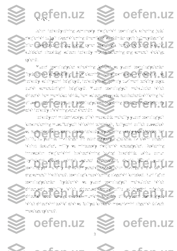 Kirish .
Jahon   iqtisodiyotining   zamonaviy   rivojlanishi   texnologik   sohaning   jadal
rivojlanishi tufayli o'zgarishlarning dinamikligi va oldindan aytib bo'lmaydiganligi
bilan   tavsiflanadi.   O'tgan   asrda   aynan   texnologik   hamkorlik   jahon   xo'jaligi
sub'ektlari   o'rtasidagi   xalqaro   iqtisodiy   munosabatlarning   eng   samarali   shakliga
aylandi.
Yuqori   texnologiyalar   sohasining   ko‘lami   va   yuqori   texnologiyalardan
foydalanish   samaradorligi   mamlakatning   ilmiy-texnikaviy,   innovatsion   va
iqtisodiy   salohiyatini   belgilaydi,   iqtisodiyot   va   ijtimoiy   tuzilmani   tarkibiy   qayta
qurish   samaradorligini   belgilaydi.   Yuqori   texnologiyali   mahsulotlar   ishlab
chiqarish ham mamlakat ichida, ham xalqaro miqyosda raqobatbardoshlikning hal
qiluvchi   omili   bo‘lib,   yuqori   texnologiyalarni   hayotning   barcha   jabhalariga   joriy
etish iqtisodiy o‘sishning zarur shartidir.
Iqtisodiyotni modernizatsiya qilish maqsadida mahalliy yuqori texnologiyali
korxonalarning   muvaffaqiyatli   ishlashini   ta'minlash,   faoliyatini   qo'llab-quvvatlash
va   rag'batlantirish   Ukraina   davlat   iqtisodiy   siyosatining   asosiy   vazifalaridan   biri
bo'lib,   bu   yaqinda   imzolangan   bir   qator   me'yoriy   hujjatlarda   o'z   aksini   topgan.
islohot   dasturlari,   milliy   va   mintaqaviy   rivojlanish   strategiyalari.   Davlatning
innovatsion   rivojlanishini   boshqarishning   hozirgi   bosqichida   ushbu   qonun
loyihalarini   amalga   oshirish   zarurati   shubhasizdir,   chunki   "yutuq"   yuqori
texnologiyali   mahalliy   mahsulotni   yaratish   hozirda   jahon   bozoriga   chiqish   uchun
eng samarali hisoblanadi. texnologik naqshlarning o'zgarishi konteksti. Buni ilg‘or
texnologiyalardan   foydalanish   va   yuqori   texnologiyali   mahsulotlar   ishlab
chiqaruvchi   mahalliy   ishlab   chiqaruvchilarning   to‘liq   salohiyatini   ro‘yobga
chiqarish   orqali   amalga   oshirish   mumkin.   Shunday   qilib,   yuqori   texnologiyali
ishlab chiqarishni tashkil etish va faoliyat ko'rsatish mexanizmini o'rganish dolzarb
masalaga aylanadi.
2 