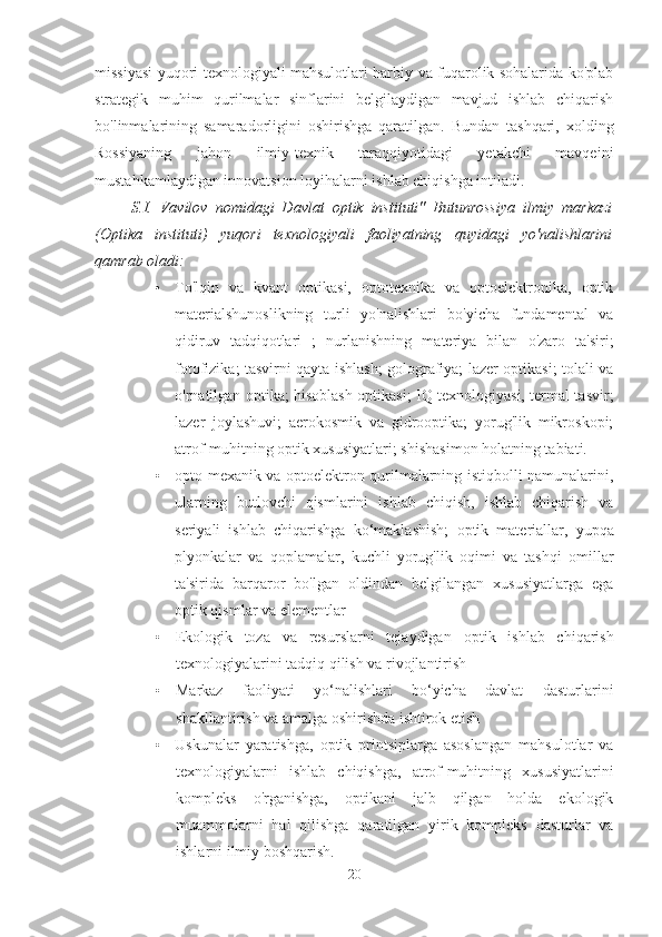 missiyasi yuqori texnologiyali mahsulotlari harbiy va fuqarolik sohalarida ko'plab
strategik   muhim   qurilmalar   sinflarini   belgilaydigan   mavjud   ishlab   chiqarish
bo'linmalarining   samaradorligini   oshirishga   qaratilgan.   Bundan   tashqari,   xolding
Rossiyaning   jahon   ilmiy-texnik   taraqqiyotidagi   yetakchi   mavqeini
mustahkamlaydigan innovatsion loyihalarni ishlab chiqishga intiladi.
S.I.   Vavilov   nomidagi   Davlat   optik   instituti"   Butunrossiya   ilmiy   markazi
(Optika   instituti)   yuqori   texnologiyali   faoliyatning   quyidagi   yo'nalishlarini
qamrab oladi:
• To'lqin   va   kvant   optikasi,   optotexnika   va   optoelektronika,   optik
materialshunoslikning   turli   yo'nalishlari   bo'yicha   fundamental   va
qidiruv   tadqiqotlari   ;   nurlanishning   materiya   bilan   o'zaro   ta'siri;
fotofizika; tasvirni qayta ishlash; golografiya; lazer optikasi; tolali va
o'rnatilgan optika; hisoblash optikasi; IQ texnologiyasi, termal tasvir;
lazer   joylashuvi;   aerokosmik   va   gidrooptika;   yorug'lik   mikroskopi;
atrof-muhitning optik xususiyatlari; shishasimon holatning tabiati.
• opto-mexanik va optoelektron qurilmalarning istiqbolli namunalarini,
ularning   butlovchi   qismlarini   ishlab   chiqish,   ishlab   chiqarish   va
seriyali   ishlab   chiqarishga   ko‘maklashish;   optik   materiallar,   yupqa
plyonkalar   va   qoplamalar,   kuchli   yorug'lik   oqimi   va   tashqi   omillar
ta'sirida   barqaror   bo'lgan   oldindan   belgilangan   xususiyatlarga   ega
optik qismlar va elementlar
• Ekologik   toza   va   resurslarni   tejaydigan   optik   ishlab   chiqarish
texnologiyalarini tadqiq qilish va rivojlantirish
• Markaz   faoliyati   yo‘nalishlari   bo‘yicha   davlat   dasturlarini
shakllantirish va amalga oshirishda ishtirok etish
• Uskunalar   yaratishga,   optik   printsiplarga   asoslangan   mahsulotlar   va
texnologiyalarni   ishlab   chiqishga,   atrof-muhitning   xususiyatlarini
kompleks   o'rganishga,   optikani   jalb   qilgan   holda   ekologik
muammolarni   hal   qilishga   qaratilgan   yirik   kompleks   dasturlar   va
ishlarni ilmiy boshqarish.
20 