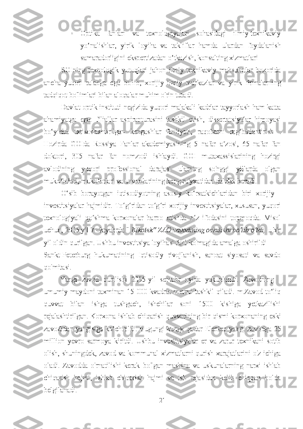 • Optika   fanlari   va   texnologiyalari   sohasidagi   ilmiy-texnikaviy
yo‘nalishlar,   yirik   loyiha   va   takliflar   hamda   ulardan   foydalanish
samaradorligini ekspertizadan o‘tkazish, konsalting xizmatlari
SOIning   texnologik   yutuqlari   jahon   ilmiy-texnikaviy   mahsulotlar   bozorida
ancha   yuqori   talabga   ega   bo'lib,   xorijiy   ilmiy   markazlar   va   yirik   firmalarning
tadqiqot bo'limlari bilan aloqalar muhim o'rin tutadi.
Davlat optik instituti negizida yuqori malakali kadrlar tayyorlash ham katta
ahamiyatga   ega:   filiallar   aspiranturasini   tashkil   etish,   dissertatsiyalar   himoyasi
bo‘yicha   ixtisoslashtirilgan   kengashlar   faoliyati,   raqobatni   rag‘batlantirish   .
Hozirda   GOIda   Rossiya   Fanlar   akademiyasining   5   nafar   a zosi,   65   nafar   fanʼ
doktori,   305   nafar   fan   nomzodi   ishlaydi.   GOI   mutaxassislarining   hozirgi
avlodining   yuqori   professional   darajasi   ularning   so'nggi   yillarda   olgan
mukofotlari, mukofotlari va unvonlarining keng ro'yxatidan dalolat beradi.
O‘sib   borayotgan   iqtisodiyotning   asosiy   ko‘rsatkichlaridan   biri   xorijiy   -
investitsiyalar   hajmidir.   To g ridan-to g ri   xorijiy   investitsiyalar,   xususan,   yuqori	
ʻ ʻ ʻ ʻ
texnologiyali   qo shma   korxonalar   barpo   etishda   o z   ifodasini   topmoqda.   Misol	
ʻ ʻ
uchun, 2005 yil 7 oktyabrda "  Elkotek" ZAO zavodining ochilishi bo'lib o'tdi,  u bir
yil oldin qurilgan. Ushbu investitsiya loyihasi faol ko'magida amalga oshirildi
Sankt-Peterburg   hukumatining   Iqtisodiy   rivojlanish,   sanoat   siyosati   va   savdo
qo'mitasi.
Yangi   zavod   qurilishi   2005-yil   sentabr   oyida   yakunlandi.   Zavodning   -
umumiy   maydoni   taxminan   15   000   kvadrat   metrni   tashkil   qiladi.   m.Zavod   to‘liq
quvvat   bilan   ishga   tushgach,   ishchilar   soni   1500   kishiga   yetkazilishi
rejalashtirilgan. Korxona ishlab chiqarish quvvatining bir qismi korxonaning eski
zavodidan yangisiga ko‘chirildi. Bugungi  kunga qadar   Elcoteq   yangi zavodga 25
million   yevro   sarmoya   kiritdi.   Ushbu   investitsiyalar   er   va   zarur   texnikani   sotib
olish, shuningdek,  zavod va kommunal  xizmatlarni  qurish  xarajatlarini  o'z  ichiga
oladi.   Zavodda   o'rnatilishi   kerak   bo'lgan   mashina   va   uskunalarning   narxi   ishlab
chiqarish   hajmi,   ishlab   chiqarish   hajmi   va   ish   rejasidan   kelib   chiqqan   holda
belgilanadi.
21 