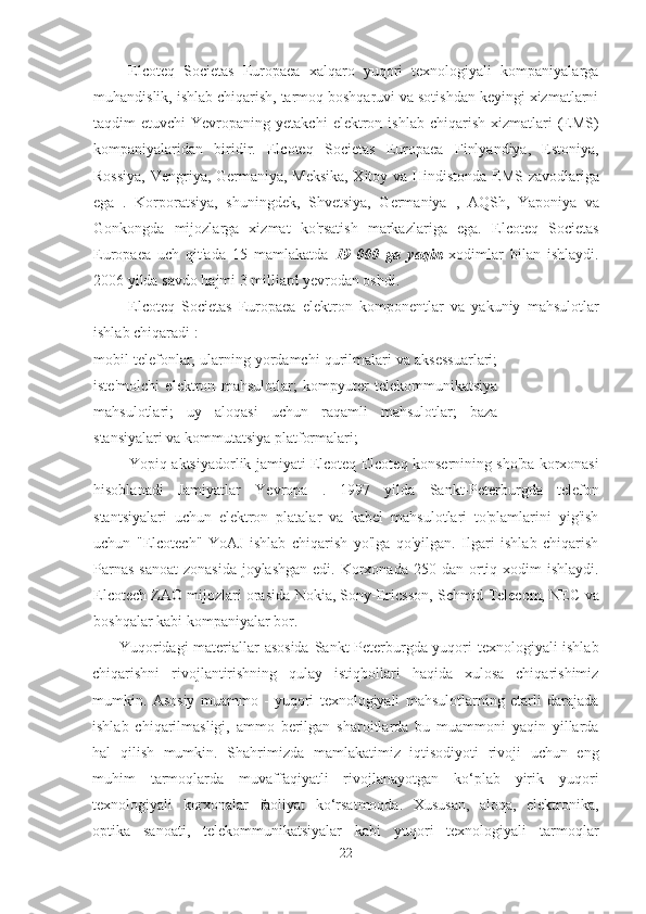 Elcoteq   Societas   Europaea   xalqaro   yuqori   texnologiyali   kompaniyalarga
muhandislik, ishlab chiqarish, tarmoq boshqaruvi va sotishdan keyingi xizmatlarni
taqdim  etuvchi   Yevropaning yetakchi   elektron ishlab  chiqarish  xizmatlari   (EMS)
kompaniyalaridan   biridir.   Elcoteq   Societas   Europaea   Finlyandiya,   Estoniya,
Rossiya, Vengriya, Germaniya, Meksika, Xitoy va Hindistonda   EMS zavodlariga
ega   .   Korporatsiya,   shuningdek,   Shvetsiya,   Germaniya   ,   AQSh,   Yaponiya   va
Gonkongda   mijozlarga   xizmat   ko'rsatish   markazlariga   ega.   Elcoteq   Societas
Europaea   uch   qit'ada   15   mamlakatda   19   000   ga   yaqin   xodimlar   bilan   ishlaydi.
2006 yilda savdo  hajmi 3 milliard yevrodan oshdi.
Elcoteq   Societas   Europaea   elektron   komponentlar   va   yakuniy   mahsulotlar
ishlab chiqaradi  :
mobil telefonlar, ularning yordamchi qurilmalari va aksessuarlari;
iste'molchi   elektron   mahsulotlar;   kompyuter   telekommunikatsiya
mahsulotlari;   uy   aloqasi   uchun   raqamli   mahsulotlar;   baza
stansiyalari va kommutatsiya platformalari;
Yopiq aktsiyadorlik jamiyati Elcoteq  Elcoteq   konsernining sho'ba korxonasi
hisoblanadi   Jamiyatlar   Yevropa   .   1997   yilda   Sankt-Peterburgda   telefon
stantsiyalari   uchun   elektron   platalar   va   kabel   mahsulotlari   to'plamlarini   yig'ish
uchun   "Elcotech"   YoAJ   ishlab   chiqarish   yo'lga   qo'yilgan.   Ilgari   ishlab   chiqarish
Parnas  sanoat  zonasida joylashgan edi. Korxonada   250 dan ortiq xodim ishlaydi.
Elcotech ZAO mijozlari orasida  Nokia, Sony-Ericsson, Schmid Telecom, NEC  va
boshqalar kabi kompaniyalar bor.
Yuqoridagi materiallar asosida   Sankt-Peterburgda yuqori texnologiyali ishlab
chiqarishni   rivojlantirishning   qulay   istiqbollari   haqida   xulosa   chiqarishimiz
mumkin.   Asosiy   muammo   -   yuqori   texnologiyali   mahsulotlarning   etarli   darajada
ishlab   chiqarilmasligi,   ammo   berilgan   sharoitlarda   bu   muammoni   yaqin   yillarda
hal   qilish   mumkin.   Shahrimizda   mamlakatimiz   iqtisodiyoti   rivoji   uchun   eng
muhim   tarmoqlarda   muvaffaqiyatli   rivojlanayotgan   ko‘plab   yirik   yuqori
texnologiyali   korxonalar   faoliyat   ko‘rsatmoqda.   Xususan,   aloqa,   elektronika,
optika   sanoati,   telekommunikatsiyalar   kabi   yuqori   texnologiyali   tarmoqlar
22 