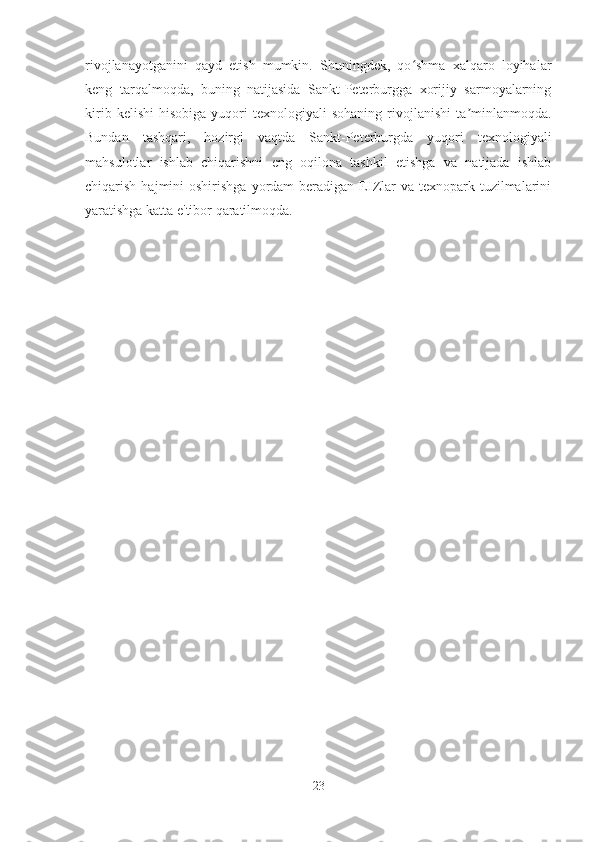 rivojlanayotganini   qayd   etish   mumkin.   Shuningdek,   qo shma   xalqaro   loyihalarʻ
keng   tarqalmoqda,   buning   natijasida   Sankt-Peterburgga   xorijiy   sarmoyalarning
kirib   kelishi   hisobiga   yuqori   texnologiyali   sohaning   rivojlanishi   ta minlanmoqda.	
ʼ
Bundan   tashqari,   hozirgi   vaqtda   Sankt-Peterburgda   yuqori   texnologiyali
mahsulotlar   ishlab   chiqarishni   eng   oqilona   tashkil   etishga   va   natijada   ishlab
chiqarish  hajmini   oshirishga  yordam  beradigan  EIZlar  va  texnopark tuzilmalarini
yaratishga katta e'tibor qaratilmoqda.
23 