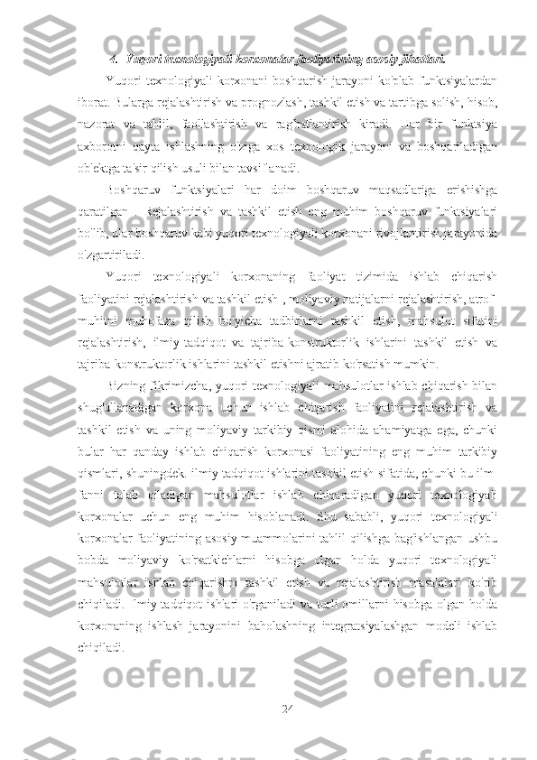 4. Yuqori  texnologiyali korxonalar faoliyatining asosiy jihatlari.
Yuqori  texnologiyali  korxonani   boshqarish   jarayoni  ko'plab   funktsiyalardan
iborat. Bularga rejalashtirish va prognozlash,  tashkil etish va tartibga solish, hisob,
nazorat   va   tahlil,   faollashtirish   va   rag'batlantirish   kiradi.   Har   bir   funktsiya
axborotni   qayta   ishlashning   o'ziga   xos   texnologik   jarayoni   va   boshqariladigan
ob'ektga ta'sir qilish usuli bilan tavsiflanadi.
Boshqaruv   funktsiyalari   har   doim   boshqaruv   maqsadlariga   erishishga
qaratilgan   .   Rejalashtirish   va   tashkil   etish   eng   muhim   boshqaruv   funktsiyalari
bo'lib, ular boshqaruv kabi yuqori texnologiyali korxonani rivojlantirish jarayonida
o'zgartiriladi.
Yuqori   texnologiyali   korxonaning   faoliyat   tizimida   ishlab   chiqarish
faoliyatini rejalashtirish va tashkil etish  , moliyaviy natijalarni rejalashtirish, atrof-
muhitni   muhofaza   qilish   bo'yicha   tadbirlarni   tashkil   etish,   mahsulot   sifatini
rejalashtirish,   ilmiy-tadqiqot   va   tajriba-konstruktorlik   ishlarini   tashkil   etish   va
tajriba-konstruktorlik ishlarini tashkil etishni ajratib ko'rsatish mumkin.
Bizning fikrimizcha, yuqori texnologiyali mahsulotlar ishlab chiqarish bilan
shug'ullanadigan   korxona   uchun   ishlab   chiqarish   faoliyatini   rejalashtirish   va
tashkil   etish   va   uning   moliyaviy   tarkibiy   qismi   alohida   ahamiyatga   ega,   chunki
bular   har   qanday   ishlab   chiqarish   korxonasi   faoliyatining   eng   muhim   tarkibiy
qismlari, shuningdek. ilmiy-tadqiqot ishlarini tashkil etish sifatida, chunki bu ilm-
fanni   talab   qiladigan   mahsulotlar   ishlab   chiqaradigan   yuqori   texnologiyali
korxonalar   uchun   eng   muhim   hisoblanadi.   Shu   sababli,   yuqori   texnologiyali
korxonalar faoliyatining asosiy muammolarini tahlil qilishga bag'ishlangan  ushbu
bobda   moliyaviy   ko'rsatkichlarni   hisobga   olgan   holda   yuqori   texnologiyali
mahsulotlar   ishlab   chiqarishni   tashkil   etish   va   rejalashtirish   masalalari   ko'rib
chiqiladi. Ilmiy-tadqiqot  ishlari  o'rganiladi  va turli  omillarni  hisobga  olgan holda
korxonaning   ishlash   jarayonini   baholashning   integratsiyalashgan   modeli   ishlab
chiqiladi.
24 