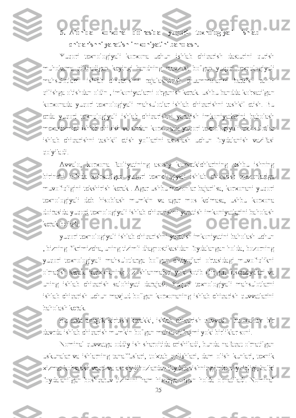 5. Alohida   korxona   doirasida   yuqori   texnologiyali   ishlab
chiqarishni yaratish imkoniyatini baholash.
Yuqori   texnologiyali   korxona   uchun   ishlab   chiqarish   dasturini   qurish
muhokama   qilinadigan   keyingi   bandning   mavzusi   bo'lgan   yuqori   texnologiyali
mahsulotlarni   ishlab   chiqarishni   rejalashtirish   muammolarini   batafsil   tahlil
qilishga o'tishdan oldin , imkoniyatlarni o'rganish kerak.  ushbu bandda ko'rsatilgan
korxonada   yuqori   texnologiyali   mahsulotlar   ishlab   chiqarishni   tashkil   etish.   Bu
erda   yuqori   texnologiyali   ishlab   chiqarishni   yaratish   imkoniyatlarini   baholash
mexanizmini ishlab chiqish va undan korxonada yuqori texnologiyali mahsulotlar
ishlab   chiqarishni   tashkil   etish   yo'llarini   asoslash   uchun   foydalanish   vazifasi
qo'yiladi.
Avvalo,   korxona   faoliyatining   asosiy   ko'rsatkichlarining   ushbu   ishning
birinchi   bobida   ko'rsatilgan   yuqori   texnologiyali   ishlab   chiqarish   mezonlariga
muvofiqligini tekshirish kerak . Agar ushbu mezonlar bajarilsa, korxonani yuqori
texnologiyali   deb   hisoblash   mumkin   va   agar   mos   kelmasa,   ushbu   korxona
doirasida yuqori texnologiyali ishlab chiqarishni yaratish imkoniyatlarini baholash
kerak bo'ladi.
yuqori texnologiyali ishlab chiqarishni yaratish imkoniyatini baholash uchun
, bizning fikrimizcha, uning tizimli diagnostikasidan foydalangan holda, bozorning
yuqori   texnologiyali   mahsulotlarga   bo'lgan   ehtiyojlari   o'rtasidagi   muvofiqlikni
o'rnatish   kerak.   korxonaning   o'z   ishlanmalari   yoki   sotib   olingan   litsenziyalari   va
uning   ishlab   chiqarish   salohiyati   darajasi.   Yuqori   texnologiyali   mahsulotlarni
ishlab   chiqarish   uchun   mavjud   bo'lgan   korxonaning   ishlab   chiqarish   quvvatlarini
baholash kerak.
Bu   erda   aniqlik   kiritish   kerakki,   ishlab   chiqarish   quvvati   -   bu   ma'lum   bir
davrda ishlab chiqarish mumkin bo'lgan mahsulot hajmi yoki birliklar soni.
Nominal quvvatga oddiy ish sharoitida erishiladi, bunda nafaqat o'rnatilgan
uskunalar   va   ishlarning   tanaffuslari,   to'xtab   qolishlari,   dam   olish   kunlari,   texnik
xizmat ko'rsatish vaqti va asosiy jihozlardan foydalanishning imkoni yo'qligi, balki
foydalanilgan   boshqaruv   tizimini   ham   hisobga   olgan   holda   o'rnatiladi.   Nominal
25 