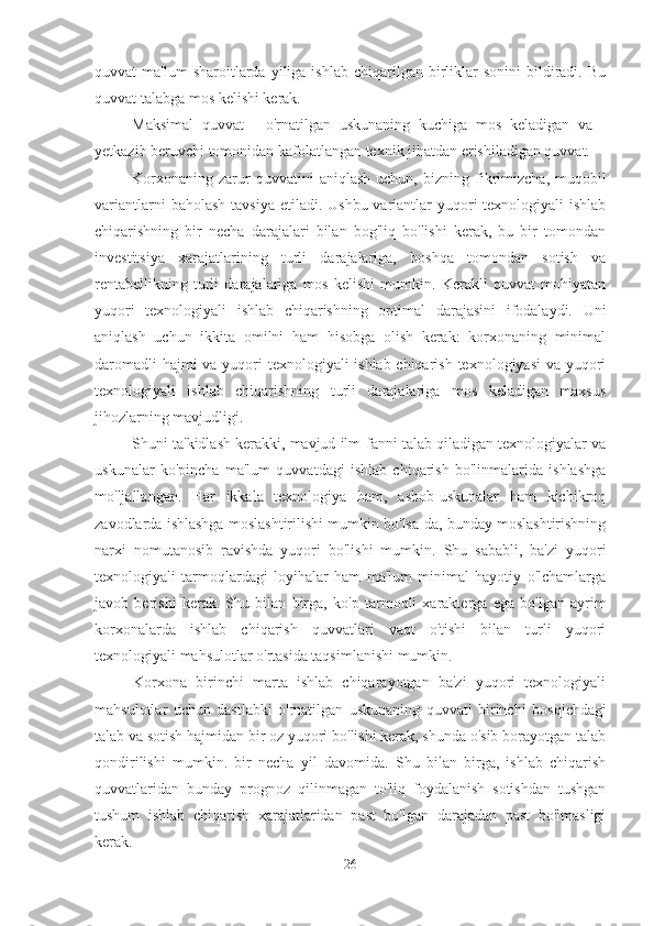 quvvat   ma'lum  sharoitlarda  yiliga  ishlab  chiqarilgan  birliklar  sonini   bildiradi.  Bu
quvvat talabga mos kelishi kerak.
Maksimal   quvvat   -   o'rnatilgan   uskunaning   kuchiga   mos   keladigan   va   -
yetkazib beruvchi tomonidan kafolatlangan texnik jihatdan erishiladigan quvvat.
Korxonaning   zarur  quvvatini   aniqlash   uchun,   bizning  fikrimizcha,  muqobil
variantlarni  baholash  tavsiya  etiladi.  Ushbu variantlar  yuqori  texnologiyali  ishlab
chiqarishning   bir   necha   darajalari   bilan   bog'liq   bo'lishi   kerak,   bu   bir   tomondan
investitsiya   xarajatlarining   turli   darajalariga,   boshqa   tomondan   sotish   va
rentabellikning   turli   darajalariga   mos   kelishi   mumkin.   Kerakli   quvvat   mohiyatan
yuqori   texnologiyali   ishlab   chiqarishning   optimal   darajasini   ifodalaydi.   Uni
aniqlash   uchun   ikkita   omilni   ham   hisobga   olish   kerak:   korxonaning   minimal
daromadli  hajmi  va yuqori  texnologiyali ishlab chiqarish texnologiyasi  va yuqori
texnologiyali   ishlab   chiqarishning   turli   darajalariga   mos   keladigan   maxsus
jihozlarning mavjudligi.
Shuni ta'kidlash kerakki, mavjud ilm-fanni talab qiladigan texnologiyalar va
uskunalar   ko'pincha   ma'lum   quvvatdagi   ishlab   chiqarish   bo'linmalarida   ishlashga
mo'ljallangan.   Har   ikkala   texnologiya   ham,   asbob-uskunalar   ham   kichikroq
zavodlarda ishlashga moslashtirilishi mumkin bo'lsa-da, bunday moslashtirishning
narxi   nomutanosib   ravishda   yuqori   bo'lishi   mumkin.   Shu   sababli,   ba'zi   yuqori
texnologiyali   tarmoqlardagi   loyihalar   ham   ma'lum   minimal   hayotiy   o'lchamlarga
javob   berishi   kerak.   Shu   bilan   birga,   ko'p   tarmoqli   xarakterga   ega   bo'lgan   ayrim
korxonalarda   ishlab   chiqarish   quvvatlari   vaqt   o'tishi   bilan   turli   yuqori
texnologiyali mahsulotlar o'rtasida taqsimlanishi mumkin.
Korxona   birinchi   marta   ishlab   chiqarayotgan   ba'zi   yuqori   texnologiyali
mahsulotlar   uchun   dastlabki   o'rnatilgan   uskunaning   quvvati   birinchi   bosqichdagi
talab va sotish hajmidan bir oz yuqori bo'lishi kerak, shunda o'sib borayotgan talab
qondirilishi   mumkin.   bir   necha   yil   davomida.   Shu   bilan   birga,   ishlab   chiqarish
quvvatlaridan   bunday   prognoz   qilinmagan   to'liq   foydalanish   sotishdan   tushgan
tushum   ishlab   chiqarish   xarajatlaridan   past   bo'lgan   darajadan   past   bo'lmasligi
kerak.
26 