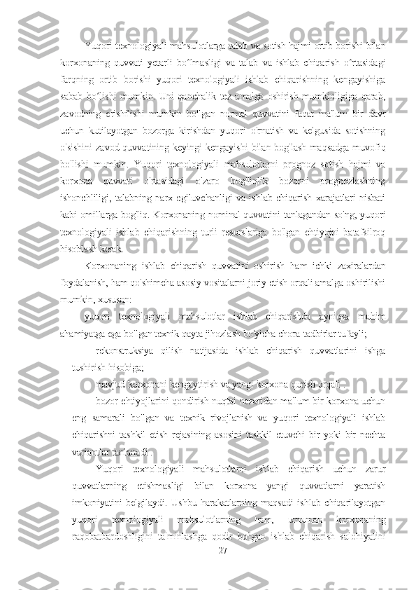 Yuqori texnologiyali mahsulotlarga talab va sotish hajmi ortib borishi bilan
korxonaning   quvvati   yetarli   bo lmasligi   va  ʻ talab   va   ishlab   chiqarish   o rtasidagi	ʻ
farqning   ortib   borishi   yuqori   texnologiyali   ishlab   chiqarishning   kengayishiga
sabab   bo lishi   mumkin.   Uni   qanchalik   tez   amalga   oshirish   mumkinligiga   qarab,	
ʻ
zavodning   erishilishi   mumkin   bo'lgan   normal   quvvatini   faqat   ma'lum   bir   davr
uchun   kutilayotgan   bozorga   kirishdan   yuqori   o'rnatish   va   kelgusida   sotishning
o'sishini  zavod quvvatining keyingi  kengayishi  bilan bog'lash  maqsadga muvofiq
bo'lishi   mumkin.   Yuqori   texnologiyali   mahsulotlarni   prognoz   sotish   hajmi   va
korxona   quvvati   o'rtasidagi   o'zaro   bog'liqlik   bozorni   prognozlashning
ishonchliligi,   talabning   narx   egiluvchanligi   va   ishlab   chiqarish   xarajatlari   nisbati
kabi omillarga bog'liq. Korxonaning nominal quvvatini tanlagandan so'ng, yuqori
texnologiyali   ishlab   chiqarishning   turli   resurslariga   bo'lgan   ehtiyojni   batafsilroq
hisoblash kerak.
Korxonaning   ishlab   chiqarish   quvvatini   oshirish   ham   ichki   zaxiralardan
foydalanish, ham qo'shimcha asosiy vositalarni joriy etish orqali amalga oshirilishi
mumkin, xususan:
yuqori   texnologiyali   mahsulotlar   ishlab   chiqarishda   ayniqsa   muhim
ahamiyatga ega bo'lgan texnik qayta jihozlash bo'yicha chora-tadbirlar tufayli;
rekonstruksiya   qilish   natijasida   ishlab   chiqarish   quvvatlarini   ishga
tushirish hisobiga;
mavjud korxonani kengaytirish va yangi korxona qurish orqali  .
bozor ehtiyojlarini qondirish nuqtai nazaridan ma'lum bir korxona uchun
eng   samarali   bo'lgan   va   texnik   rivojlanish   va   yuqori   texnologiyali   ishlab
chiqarishni   tashkil   etish   rejasining   asosini   tashkil   etuvchi   bir   yoki   bir   nechta
variantlar tanlanadi .
Yuqori   texnologiyali   mahsulotlarni   ishlab   chiqarish   uchun   zarur
quvvatlarning   etishmasligi   bilan   korxona   yangi   quvvatlarni   yaratish
imkoniyatini   belgilaydi.   Ushbu   harakatlarning   maqsadi   ishlab   chiqarilayotgan
yuqori   texnologiyali   mahsulotlarning   ham,   umuman   korxonaning
raqobatbardoshligini   ta'minlashga   qodir   bo'lgan   ishlab   chiqarish   salohiyatini
27 