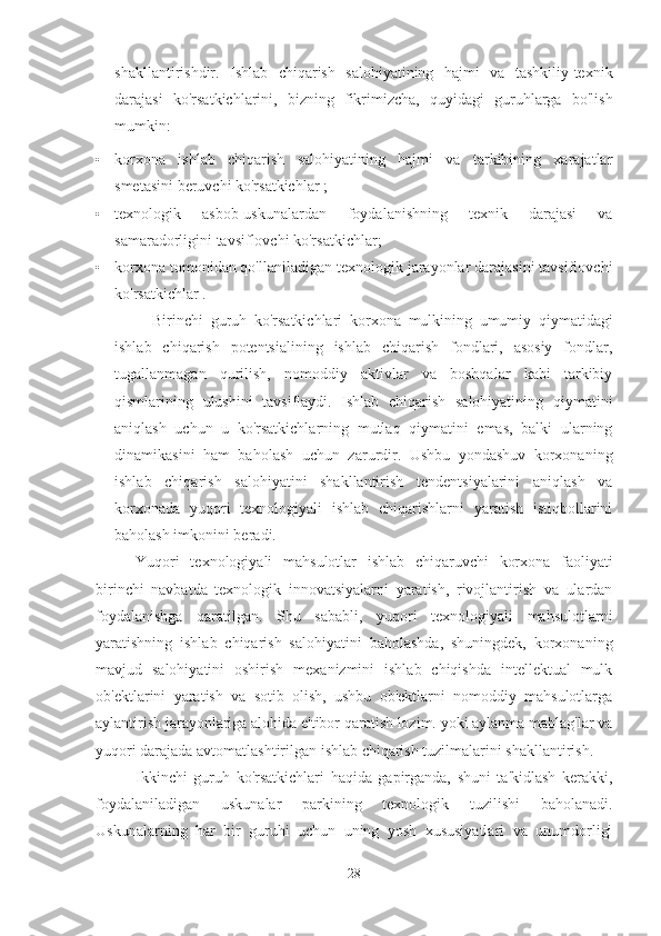 shakllantirishdir.   Ishlab   chiqarish   salohiyatining   hajmi   va   tashkiliy-texnik
darajasi   ko'rsatkichlarini,   bizning   fikrimizcha,   quyidagi   guruhlarga   bo'lish
mumkin:
• korxona   ishlab   chiqarish   salohiyatining   hajmi   va   tarkibining   xarajatlar
smetasini beruvchi ko'rsatkichlar ;
• texnologik   asbob-uskunalardan   foydalanishning   texnik   darajasi   va
samaradorligini tavsiflovchi ko'rsatkichlar;
• korxona tomonidan qo'llaniladigan texnologik jarayonlar darajasini tavsiflovchi
ko'rsatkichlar .
Birinchi   guruh   ko'rsatkichlari   korxona   mulkining   umumiy   qiymatidagi
ishlab   chiqarish   potentsialining   ishlab   chiqarish   fondlari,   asosiy   fondlar,
tugallanmagan   qurilish,   nomoddiy   aktivlar   va   boshqalar   kabi   tarkibiy
qismlarining   ulushini   tavsiflaydi.   Ishlab   chiqarish   salohiyatining   qiymatini
aniqlash   uchun   u   ko'rsatkichlarning   mutlaq   qiymatini   emas,   balki   ularning
dinamikasini   ham   baholash   uchun   zarurdir.   Ushbu   yondashuv   korxonaning
ishlab   chiqarish   salohiyatini   shakllantirish   tendentsiyalarini   aniqlash   va
korxonada   yuqori   texnologiyali   ishlab   chiqarishlarni   yaratish   istiqbollarini
baholash imkonini beradi.
Yuqori   texnologiyali   mahsulotlar   ishlab   chiqaruvchi   korxona   faoliyati
birinchi   navbatda   texnologik   innovatsiyalarni   yaratish,   rivojlantirish   va   ulardan
foydalanishga   qaratilgan.   Shu   sababli,   yuqori   texnologiyali   mahsulotlarni
yaratishning   ishlab   chiqarish   salohiyatini   baholashda,   shuningdek,   korxonaning
mavjud   salohiyatini   oshirish   mexanizmini   ishlab   chiqishda   intellektual   mulk
ob'ektlarini   yaratish   va   sotib   olish,   ushbu   ob'ektlarni   nomoddiy   mahsulotlarga
aylantirish jarayonlariga alohida e'tibor qaratish lozim. yoki aylanma mablag'lar va
yuqori darajada avtomatlashtirilgan ishlab chiqarish tuzilmalarini shakllantirish.
Ikkinchi   guruh   ko'rsatkichlari   haqida   gapirganda,   shuni   ta'kidlash   kerakki,
foydalaniladigan   uskunalar   parkining   texnologik   tuzilishi   baholanadi.
Uskunalarning   har   bir   guruhi   uchun   uning   yosh   xususiyatlari   va   unumdorligi
28 