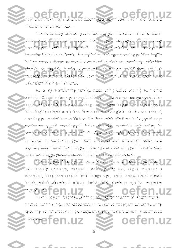 belgilanadi,   texnologik   uskunalar   parkini   yangilashni   tavsiflovchi   koeffitsientlar
hisoblab chiqiladi va hokazo.
Texnik-iqtisodiy   asoslash   yuqori   texnologiyali   mahsulotni   ishlab   chiqarish
uchun   zarur   bo'lgan   eng   samarali   texnologiyani   belgilaydi.   Bunda   bunday
texnologiyani   sotib   olishning   turli   oqibatlari,   jumladan,   uni   litsenziyalash
imkoniyati   baholanishi   kerak.   Bunday   holda,   tanlangan   texnologiya   bilan   bog'liq
bo'lgan   maxsus   dizayn   va   texnik   xizmatlarni   aniqlash   va   texnologiya   paketidan
ajratish,   shuningdek,   bunday   xizmatlarni   ko'rsatadigan   tashkilotlarni   aniqlash
maqsadga   muvofiqdir.   Shuningdek,   texnologiyani   tanlashda   mavjud   mashina   va
uskunalarni hisobga olish kerak.
va   asosiy   vositalarning   narxiga   qarab   uning   kapital   zichligi   va   mehnat
zichligi .   Global tendentsiyalar  kapitalni ko'p talab qiladigan texnologiyalar bilan
bog'liq. Shuningdek, xodimlarni tanlangan texnologiya bo'yicha ishlashga o'rgatish
bilan bog'liq bo'lajak xarajatlarni ham hisobga olishingiz kerak. Bundan tashqari,
texnologiya   qanchalik   murakkab   va   ilm-fanni   talab   qiladigan   bo'lsa,   ya'ni   unga
asoslangan   yuqori   texnologiyali   ishlab   chiqarish   qanchalik   ko'p   bo'lsa,   bu
xarajatlar   shunchalik   yuqori   bo'ladi.   Agar   texnologiya   boshqa   korxonadan
olinadigan   bo'lsa,   texnologiyani   sotib   olish   vositalari   aniqlanishi   kerak,   ular
quyidagilardan   iborat:   texnologiyani   litsenziyalash;   texnologiyani   bevosita   sotib
olish; texnologiya yetkazib beruvchi bilan birgalikda ishtirok etish.
Texnologiyani   litsenziyalash   zarur   bo'lgan   hollarda,   texnologiya   paketini
turli   tarkibiy   qismlarga,   masalan,   texnologiyaning   o'zi,   bog'liq   muhandislik
xizmatlari,   bosqichma-bosqich   ichki   integratsiya,   oraliq   mahsulotlarni   etkazib
berish,   asbob-uskunalarni   etkazib   berish   kabi   qismlarga   ajratish   maqsadga
muvofiqdir.
Texnologiyani   litsenziyalashning   juda   muhim   muammosi   shartnomaviy   -
jihatdir. Buni hisobga olish kerak: sotib olinadigan texnologiyani tanlash va uning
egasining kafolatlari; texnologik xarajatlar; shartnoma shartlari va boshqa bir qator
masalalar.
29 