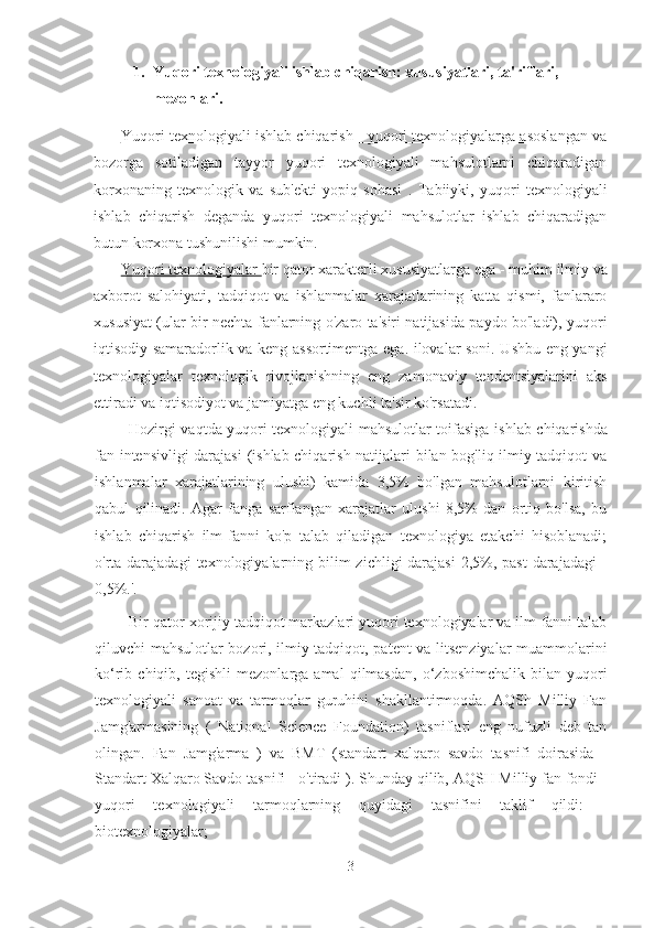 1. Yuqori texnologiyali ishlab chiqarish: xususiyatlari, ta'riflari, 
mezonlari.
Yuqori texnologiyali ishlab chiqarish - yuqori texnologiyalarga asoslangan va
bozorga   sotiladigan   tayyor   yuqori   texnologiyali   mahsulotlarni   chiqaradigan
korxonaning   texnologik   va   sub'ekti   yopiq   sohasi   .   Tabiiyki,   yuqori   texnologiyali
ishlab   chiqarish   deganda   yuqori   texnologiyali   mahsulotlar   ishlab   chiqaradigan
butun korxona tushunilishi mumkin.
Yuqori texnologiyalar  bir qator xarakterli xususiyatlarga ega -  muhim ilmiy va
axborot   salohiyati,   tadqiqot   va   ishlanmalar   xarajatlarining   katta   qismi,   fanlararo
xususiyat (ular bir nechta fanlarning o'zaro ta'siri natijasida paydo bo'ladi), yuqori
iqtisodiy samaradorlik va keng assortimentga ega. ilovalar soni. Ushbu eng yangi
texnologiyalar   texnologik   rivojlanishning   eng   zamonaviy   tendentsiyalarini   aks
ettiradi va iqtisodiyot va jamiyatga eng kuchli ta'sir ko'rsatadi.
Hozirgi vaqtda yuqori texnologiyali mahsulotlar toifasiga   ishlab chiqarishda
fan intensivligi  darajasi  (ishlab chiqarish natijalari bilan bog'liq ilmiy-tadqiqot va
ishlanmalar   xarajatlarining   ulushi)   kamida   3,5%   bo'lgan   mahsulotlarni   kiritish
qabul   qilinadi.   Agar   fanga   sarflangan   xarajatlar   ulushi   8,5%   dan   ortiq   bo'lsa,   bu
ishlab   chiqarish   ilm-fanni   ko'p   talab   qiladigan   texnologiya   etakchi   hisoblanadi;
o'rta darajadagi  texnologiyalarning bilim  zichligi  darajasi  2,5%, past  darajadagi  -
0,5%.'.
Bir qator xorijiy tadqiqot markazlari yuqori texnologiyalar va ilm-fanni talab
qiluvchi mahsulotlar bozori, ilmiy-tadqiqot, patent va litsenziyalar muammolarini
ko‘rib  chiqib,   tegishli   mezonlarga  amal   qilmasdan,   o‘zboshimchalik   bilan  yuqori
texnologiyali   sanoat   va   tarmoqlar   guruhini   shakllantirmoqda.   AQSh   Milliy   Fan
Jamg'armasining   (   National   Science   Foundation)   tasniflari   eng   nufuzli   deb   tan
olingan.   Fan   Jamg'arma   )   va   BMT   (standart   xalqaro   savdo   tasnifi   doirasida   -
Standart   Xalqaro   Savdo   tasnifi   -  o'tiradi  ).  Shunday qilib, AQSH Milliy fan fondi  -
yuqori   texnologiyali   tarmoqlarning   quyidagi   tasnifini   taklif   qildi:   -
biotexnologiyalar;
3 