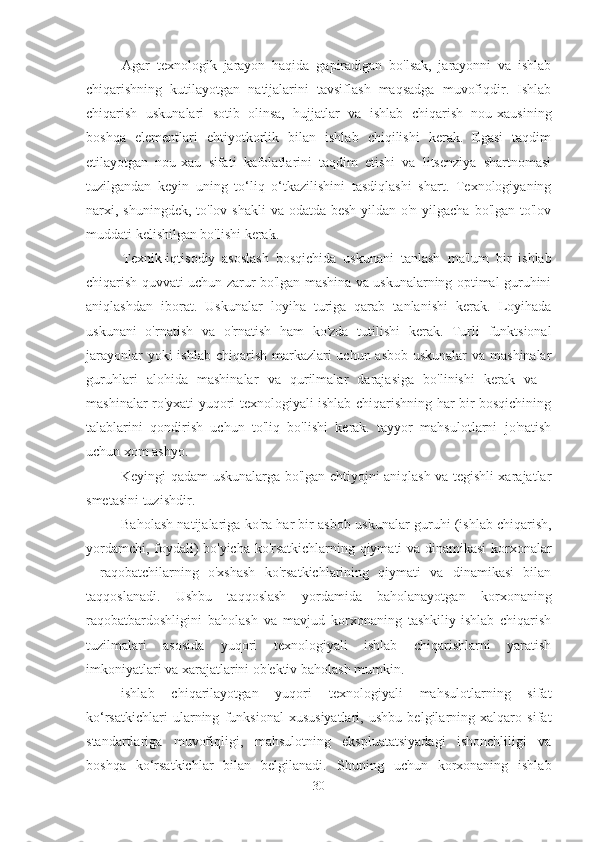 Agar   texnologik   jarayon   haqida   gapiradigan   bo'lsak,   jarayonni   va   ishlab
chiqarishning   kutilayotgan   natijalarini   tavsiflash   maqsadga   muvofiqdir.   Ishlab
chiqarish   uskunalari   sotib   olinsa,   hujjatlar   va   ishlab   chiqarish   nou-xausining
boshqa   elementlari   ehtiyotkorlik   bilan   ishlab   chiqilishi   kerak.   Egasi   taqdim
etilayotgan   nou-xau   sifati   kafolatlarini   taqdim   etishi   va   litsenziya   shartnomasi
tuzilgandan   keyin   uning   to‘liq   o‘tkazilishini   tasdiqlashi   shart.   Texnologiyaning
narxi, shuningdek, to'lov shakli  va odatda besh yildan o'n yilgacha bo'lgan to'lov
muddati kelishilgan bo'lishi kerak.
Texnik-iqtisodiy   asoslash   bosqichida   uskunani   tanlash   ma'lum   bir   ishlab
chiqarish quvvati uchun zarur bo'lgan mashina va uskunalarning optimal guruhini
aniqlashdan   iborat.   Uskunalar   loyiha   turiga   qarab   tanlanishi   kerak.   Loyihada
uskunani   o'rnatish   va   o'rnatish   ham   ko'zda   tutilishi   kerak.   Turli   funktsional
jarayonlar  yoki ishlab chiqarish markazlari uchun asbob-uskunalar  va mashinalar
guruhlari   alohida   mashinalar   va   qurilmalar   darajasiga   bo'linishi   kerak   va   -
mashinalar ro'yxati yuqori texnologiyali ishlab chiqarishning har bir bosqichining
talablarini   qondirish   uchun   to'liq   bo'lishi   kerak.   tayyor   mahsulotlarni   jo'natish
uchun xom ashyo.
Keyingi qadam uskunalarga bo'lgan ehtiyojni aniqlash va tegishli xarajatlar
smetasini tuzishdir.
Baholash natijalariga ko'ra  har bir asbob-uskunalar guruhi (ishlab chiqarish,
yordamchi, foydali) bo'yicha ko'rsatkichlarning qiymati va dinamikasi korxonalar
-   raqobatchilarning   o'xshash   ko'rsatkichlarining   qiymati   va   dinamikasi   bilan
taqqoslanadi.   Ushbu   taqqoslash   yordamida   baholanayotgan   korxonaning
raqobatbardoshligini   baholash   va   mavjud   korxonaning   tashkiliy-ishlab   chiqarish
tuzilmalari   asosida   yuqori   texnologiyali   ishlab   chiqarishlarni   yaratish
imkoniyatlari va xarajatlarini ob'ektiv baholash mumkin.
ishlab   chiqarilayotgan   yuqori   texnologiyali   mahsulotlarning   sifat
ko‘rsatkichlari   ularning   funksional   xususiyatlari,   ushbu   belgilarning   xalqaro   sifat
standartlariga   muvofiqligi,   mahsulotning   ekspluatatsiyadagi   ishonchliligi   va
boshqa   ko‘rsatkichlar   bilan   belgilanadi.   Shuning   uchun   korxonaning   ishlab
30 