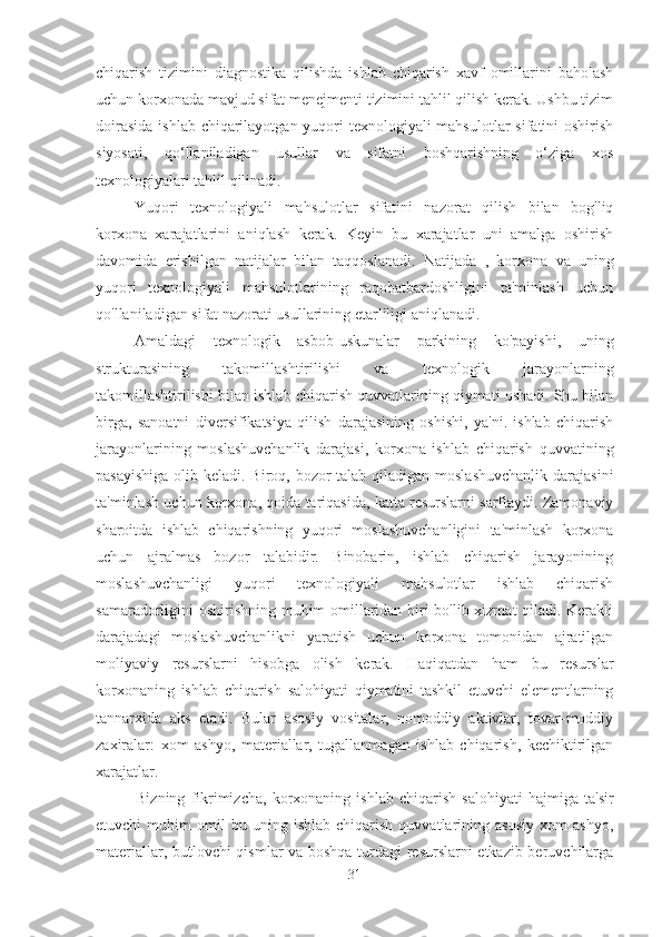 chiqarish   tizimini   diagnostika   qilishda   ishlab   chiqarish   xavf   omillarini   baholash
uchun korxonada mavjud sifat menejmenti tizimini tahlil qilish kerak. Ushbu tizim
doirasida  ishlab chiqarilayotgan yuqori  texnologiyali mahsulotlar  sifatini oshirish
siyosati,   qo‘llaniladigan   usullar   va   sifatni   boshqarishning   o‘ziga   xos
texnologiyalari tahlil qilinadi.
Yuqori   texnologiyali   mahsulotlar   sifatini   nazorat   qilish   bilan   bog'liq
korxona   xarajatlarini   aniqlash   kerak.   Keyin   bu   xarajatlar   uni   amalga   oshirish
davomida   erishilgan   natijalar   bilan   taqqoslanadi.   Natijada   ,   korxona   va   uning
yuqori   texnologiyali   mahsulotlarining   raqobatbardoshligini   ta'minlash   uchun
qo'llaniladigan sifat nazorati usullarining etarliligi aniqlanadi.
Amaldagi   texnologik   asbob-uskunalar   parkining   ko'payishi,   uning
strukturasining   takomillashtirilishi   va   texnologik   jarayonlarning
takomillashtirilishi bilan  ishlab chiqarish quvvatlarining qiymati oshadi. Shu bilan
birga,   sanoatni   diversifikatsiya   qilish   darajasining   oshishi,   ya'ni.   ishlab   chiqarish
jarayonlarining   moslashuvchanlik   darajasi,   korxona   ishlab   chiqarish   quvvatining
pasayishiga  olib keladi. Biroq, bozor talab qiladigan moslashuvchanlik  darajasini
ta'minlash uchun korxona, qoida tariqasida, katta resurslarni sarflaydi. Zamonaviy
sharoitda   ishlab   chiqarishning   yuqori   moslashuvchanligini   ta'minlash   korxona
uchun   ajralmas   bozor   talabidir.   Binobarin,   ishlab   chiqarish   jarayonining
moslashuvchanligi   yuqori   texnologiyali   mahsulotlar   ishlab   chiqarish
samaradorligini oshirishning muhim omillaridan biri bo'lib xizmat qiladi. Kerakli
darajadagi   moslashuvchanlikni   yaratish   uchun   korxona   tomonidan   ajratilgan
moliyaviy   resurslarni   hisobga   olish   kerak.   Haqiqatdan   ham   bu   resurslar
korxonaning   ishlab   chiqarish   salohiyati   qiymatini   tashkil   etuvchi   elementlarning
tannarxida   aks   etadi.   Bular   asosiy   vositalar,   nomoddiy   aktivlar,   tovar-moddiy
zaxiralar:   xom   ashyo,   materiallar,   tugallanmagan   ishlab   chiqarish,   kechiktirilgan
xarajatlar.
Bizning   fikrimizcha,   korxonaning   ishlab   chiqarish   salohiyati   hajmiga   ta'sir
etuvchi   muhim   omil   bu  uning   ishlab   chiqarish   quvvatlarining   asosiy   xom   ashyo,
materiallar, butlovchi qismlar va boshqa turdagi  resurslarni etkazib beruvchilarga
31 