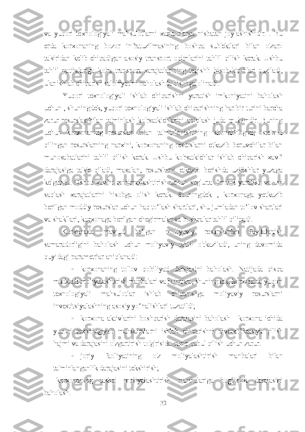 va   yuqori   texnologiyali   mahsulotlarni   xaridorlarga   nisbatan   joylashishidir.   .   Bu
erda   korxonaning   bozor   infratuzilmasining   boshqa   sub'ektlari   bilan   o'zaro
ta'siridan   kelib   chiqadigan   asosiy   transport   oqimlarini   tahlil   qilish   kerak.   Ushbu
tahlil   natijalariga   ko'ra   transport   xarajatlarining   tegishli   hisob-kitoblari   tuziladi,
ular ishlab chiqarish salohiyatini baholashda hisobga olinadi.
Yuqori   texnologiyali   ishlab   chiqarishni   yaratish   imkoniyatini   baholash
uchun  , shuningdek, yuqori texnologiyali ishlab chiqarishning har bir turini barcha
zarur   resurslar   bilan   ta'minlash   ko'rsatkichlarini   aniqlash   juda   muhimdir.   Buning
uchun   korxonaning   resurslar   bilan   ta'minlanishining   ishonchliligini,   iste'mol
qilingan   resurslarning   narxini,   korxonaning   resurslarni   etkazib   beruvchilar   bilan
munosabatlarini   tahlil   qilish   kerak.   Ushbu   ko'rsatkichlar   ishlab   chiqarish   xavfi
darajasiga   ta'sir   qiladi,   masalan,   resurslarni   etkazib   berishda   uzilishlar   yuzaga
kelganda.   Ushbu   xavfni   minimallashtirish   uchun   sug'urta   fondini   yaratish   va   uni
saqlash   xarajatlarini   hisobga   olish   kerak.   Shuningdek   ,   korxonaga   yetkazib
berilgan moddiy resurslar uchun haq to‘lash shartlari, shu jumladan to‘lov shartlari
va shakllari, korxonaga berilgan chegirmalar va boshqalar tahlil qilinadi.
Korxonada   mavjud   bo'lgan   moliyaviy   resurslardan   foydalanish
samaradorligini   baholash   uchun   moliyaviy   tahlil   o'tkaziladi,   uning   davomida
quyidagi parametrlar aniqlanadi:
• korxonaning   to'lov   qobiliyati   darajasini   baholash.   Natijada   qisqa
muddatli moliyalashtirish manbalari va hajmlari, shuningdek, korxonada yuqori
texnologiyali   mahsulotlar   ishlab   chiqarishga   moliyaviy   resurslarni
investitsiyalashning asosiy yo‘nalishlari tuzatildi;
• korxona   aktivlarini   boshqarish   darajasini   baholash   -   korxona   ichida
yuqori   texnologiyali   mahsulotlarni   ishlab   chiqarishni   diversifikatsiya   qilish
hajmi va darajasini o'zgartirish to'g'risida qaror qabul qilish uchun zarur.
• joriy   faoliyatining   o'z   moliyalashtirish   manbalari   bilan
ta'minlanganlik darajasini tekshirish;
korxonaning   tashqi   moliyalashtirish   manbalariga   bog'liqlik   darajasini
baholash.
32 