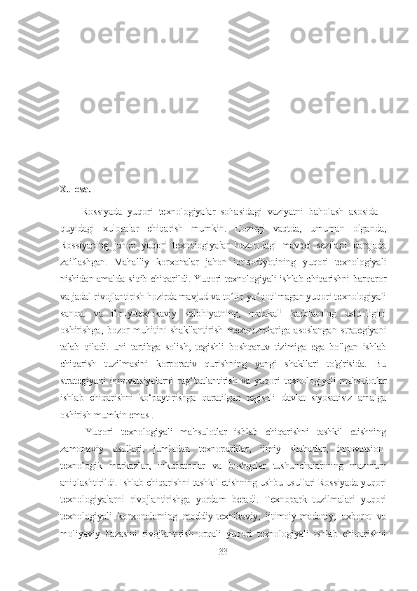 Xulosa.
Rossiyada   yuqori   texnologiyalar   sohasidagi   vaziyatni   baholash   asosida   -
quyidagi   xulosalar   chiqarish   mumkin.   Hozirgi   vaqtda,   umuman   olganda,
Rossiyaning   jahon   yuqori   texnologiyalar   bozoridagi   mavqei   sezilarli   darajada
zaiflashgan.   Mahalliy   korxonalar   jahon   iqtisodiyotining   yuqori   texnologiyali
nishidan amalda siqib chiqarildi. Yuqori texnologiyali ishlab chiqarishni barqaror
va jadal rivojlantirish hozirda mavjud va to liq yo qotilmagan yuqori texnologiyaliʻ ʻ
sanoat   va   ilmiy-texnikaviy   salohiyatning,   malakali   kadrlarning   ustunligini
oshirishga,   bozor   muhitini   shakllantirish   mexanizmlariga   asoslangan   strategiyani
talab   qiladi.   uni   tartibga   solish,   tegishli   boshqaruv   tizimiga   ega   bo'lgan   ishlab
chiqarish   tuzilmasini   korporativ   qurishning   yangi   shakllari   to'g'risida.   Bu
strategiyani   innovatsiyalarni   rag‘batlantirish   va   yuqori   texnologiyali   mahsulotlar
ishlab   chiqarishni   ko‘paytirishga   qaratilgan   tegishli   davlat   siyosatisiz   amalga
oshirish  mumkin emas .
Yuqori   texnologiyali   mahsulotlar   ishlab   chiqarishni   tashkil   etishning
zamonaviy   usullari,   jumladan   texnoparklar,   ilmiy   shaharlar,   innovatsion-
texnologik   markazlar,   inkubatorlar   va   boshqalar   tushunchalarining   mazmuni
aniqlashtirildi. Ishlab chiqarishni tashkil etishning ushbu  usullari Rossiyada yuqori
texnologiyalarni   rivojlantirishga   yordam   beradi.   Texnopark   tuzilmalari   yuqori
texnologiyali   korxonalarning   moddiy-texnikaviy,   ijtimoiy-madaniy,   axborot   va
moliyaviy   bazasini   rivojlantirish   orqali   yuqori   texnologiyali   ishlab   chiqarishni
33 