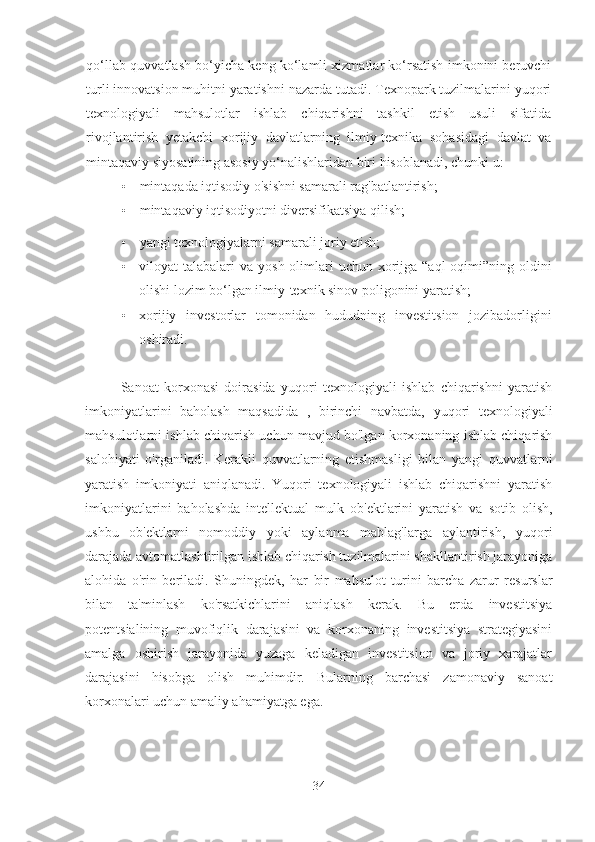 qo‘llab-quvvatlash bo‘yicha keng ko‘lamli xizmatlar ko‘rsatish imkonini beruvchi
turli innovatsion muhitni yaratishni nazarda tutadi. Texnopark tuzilmalarini yuqori
texnologiyali   mahsulotlar   ishlab   chiqarishni   tashkil   etish   usuli   sifatida
rivojlantirish   yetakchi   xorijiy   davlatlarning   ilmiy-texnika   sohasidagi   davlat   va
mintaqaviy siyosatining asosiy yo‘nalishlaridan biri hisoblanadi, chunki u:
• mintaqada iqtisodiy o'sishni samarali rag'batlantirish;
• mintaqaviy iqtisodiyotni diversifikatsiya qilish;
• yangi texnologiyalarni samarali joriy etish;
• viloyat  talabalari  va   yosh olimlari  uchun xorijga “aql  oqimi”ning oldini
olishi lozim bo‘lgan ilmiy-texnik sinov poligonini yaratish;
• xorijiy   investorlar   tomonidan   hududning   investitsion   jozibadorligini
oshiradi.
Sanoat   korxonasi   doirasida   yuqori   texnologiyali   ishlab   chiqarishni   yaratish
imkoniyatlarini   baholash   maqsadida   ,   birinchi   navbatda,   yuqori   texnologiyali
mahsulotlarni ishlab chiqarish uchun mavjud bo'lgan korxonaning ishlab chiqarish
salohiyati   o'rganiladi.   Kerakli   quvvatlarning   etishmasligi   bilan   yangi   quvvatlarni
yaratish   imkoniyati   aniqlanadi.   Yuqori   texnologiyali   ishlab   chiqarishni   yaratish
imkoniyatlarini   baholashda   intellektual   mulk   ob'ektlarini   yaratish   va   sotib   olish,
ushbu   ob'ektlarni   nomoddiy   yoki   aylanma   mablag'larga   aylantirish,   yuqori
darajada avtomatlashtirilgan ishlab chiqarish tuzilmalarini shakllantirish jarayoniga
alohida   o'rin   beriladi.   Shuningdek,   har   bir   mahsulot   turini   barcha   zarur   resurslar
bilan   ta'minlash   ko'rsatkichlarini   aniqlash   kerak.   Bu   erda   investitsiya
potentsialining   muvofiqlik   darajasini   va   korxonaning   investitsiya   strategiyasini
amalga   oshirish   jarayonida   yuzaga   keladigan   investitsion   va   joriy   xarajatlar
darajasini   hisobga   olish   muhimdir.   Bularning   barchasi   zamonaviy   sanoat
korxonalari uchun amaliy ahamiyatga ega.
34 