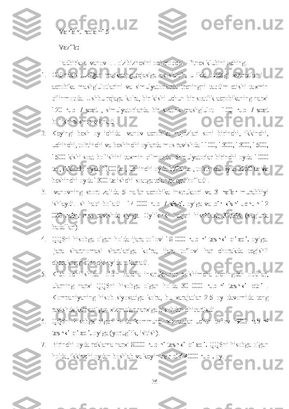 Variant raqami 5
Vazifa:
Tadbirkor Ivanov I.I. o'z biznesini ochmoqchi - fitnes klubini oching.
1. Oldindan   tuzilgan   marketing   rejasiga   asoslanib,   u   ikki   turdagi   xizmatlarni   -
aerobika   mashg'ulotlarini   va   simulyatorlarda   treningni   taqdim   etishi   taxmin
qilinmoqda. Ushbu rejaga ko'ra, bir kishi uchun bir soatlik aerobikaning narxi
120   rubl   /   soat   ,   simulyatorlarda   bir   soatlik   mashg'ulot   -   100   rubl   /   soat
bo'lishi taxmin qilinadi .
2. Keyingi   besh   oy   ichida   Ivanov   aerobika   mijozlari   soni   birinchi,   ikkinchi,
uchinchi, to'rtinchi va beshinchi oylarda mos ravishda  1100, 1300, 1300, 1500,
1500   kishi-soat   bo'lishini   taxmin   qilmoqda.   Simulyatorlar   birinchi   oyda   1000
ta  , ikkinchi oyda  1100 ta  , uchinchi oyda  1200 ta  , to rtinchi oyda ʻ 1250 ta va
beshinchi oyda  1300 ta  ishchi-soatga talabga ega bo ladi .	
ʻ
3. Ivanovning   sport   zalida   5   nafar   aerobika   instruktori   va   3   nafar   murabbiyi
ishlaydi.   Ish  haqi   bo'ladi   -   14  000   rubl   /   kishi.   oyiga  va   bir  kishi   uchun   12
000   rubl.   mos   ravishda   oyiga.   Oylik   ish   haqini   hisoblash   30,0%   (sug'urta
badallari).
4. QQSni   hisobga   olgan   holda   ijara   to'lovi   18   000   rublni   tashkil   qiladi.   oyiga.
Ijara   shartnomasi   shartlariga   ko‘ra,   ijara   to‘lovi   har   chorakda   tegishli
chorakning birinchi oyida to‘lanadi.
5. Klub   ochilishidan   oldin   barcha   instruktorlar   qo'shimcha   treningdan   o'tdilar,
ularning   narxi   QQSni   hisobga   olgan   holda   30   000   rublni   tashkil   etdi   .
Kompaniyaning   hisob   siyosatiga   ko'ra,   bu   xarajatlar   2-5   oy   davomida   teng
ravishda ko'rsatilgan xizmatlar narxiga hisobdan chiqariladi .
6. QQSni   hisobga   olgan   holda   kommunal   xizmatlar   uchun   to'lov   1900   rublni
tashkil qiladi.  oyiga (yorug'lik, isitish).
7. Birinchi oyda reklama narxi   8000 rublni tashkil qiladi.  QQSni hisobga olgan
holda, ikkinchi oydan boshlab va keyin  har biri 4000 rubl.  oy.
36 
