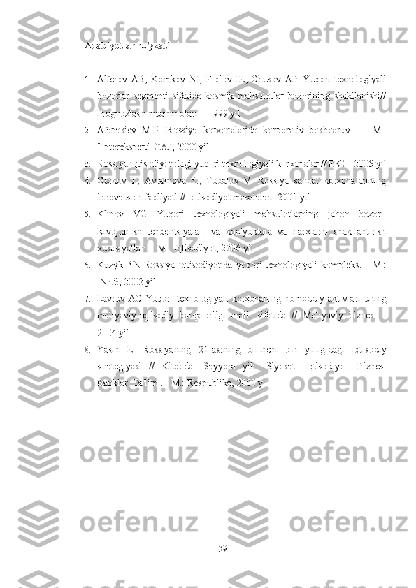 Adabiyotlar ro'yxati
1. Alferov   AB,   Komkov   NI,   Frolov   IE,   Chusov   AB   Yuqori   texnologiyali
bozorlar   segmenti   sifatida   kosmik   mahsulotlar   bozorining   shakllanishi//
Prognozlash muammolari. - 1999 yil
2. Afanasiev   M.P.   Rossiya   korxonalarida   korporativ   boshqaruv   .   -   M.:
"Interekspert" OAJ, 2000 yil.
3. Rossiya iqtisodiyotidagi yuqori texnologiyali korxonalar // EKO. 2005 yil
4. Gurkov   I.,   Avramova   E.,   Tubalov   V.   Rossiya   sanoat   korxonalarining
innovatsion faoliyati  // Iqtisodiyot masalalari. 2001 yil
5. Klinov   VG   Yuqori   texnologiyali   mahsulotlarning   jahon   bozori.
Rivojlanish   tendentsiyalari   va   kon'yuktura   va   narxlarni   shakllantirish
xususiyatlari. - M.: Iqtisodiyot, 2006 yil.
6. Kuzyk   BN   Rossiya   iqtisodiyotida   yuqori   texnologiyali   kompleks.   -   M.:
INES, 2002 yil.
7. Lavrov  AC  Yuqori   texnologiyali  korxonaning nomoddiy  aktivlari   uning
moliyaviy-iqtisodiy   barqarorligi   omili   sifatida   //   Moliyaviy   biznes.   –
2004 yil
8. Yasin   E.   Rossiyaning   21-asrning   birinchi   o'n   yilligidagi   iqtisodiy
strategiyasi   //   Kitobda:   Sayyora   yili:   Siyosat.   Iqtisodiyot.   Biznes.
Banklar. Ta'lim  . - M.: Respublika, 2000 y.
39 