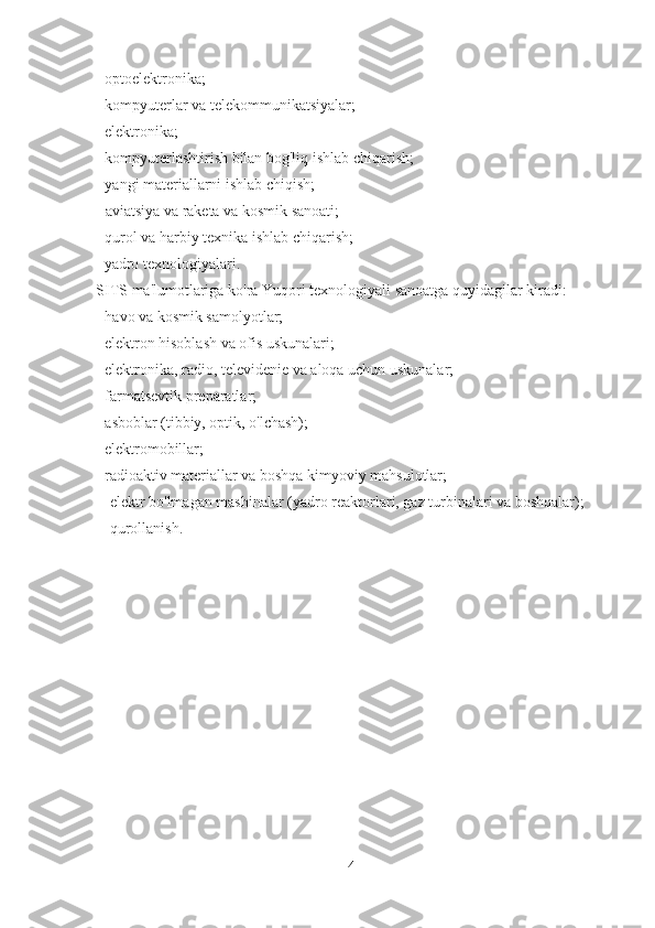 - optoelektronika;
- kompyuterlar va telekommunikatsiyalar;
- elektronika;
- kompyuterlashtirish bilan bog'liq ishlab chiqarish;
- yangi materiallarni ishlab chiqish;
- aviatsiya va raketa va kosmik sanoati;
- qurol va harbiy texnika ishlab chiqarish;
- yadro texnologiyalari.
SITS  ma'lumotlariga ko'ra   Yuqori texnologiyali sanoatga quyidagilar kiradi:
- havo va kosmik samolyotlar;
- elektron hisoblash va ofis uskunalari;
- elektronika, radio, televidenie va aloqa uchun uskunalar;
- farmatsevtik preparatlar;
- asboblar (tibbiy, optik, o'lchash);
- elektromobillar;
- radioaktiv materiallar va boshqa kimyoviy mahsulotlar;
- elektr bo'lmagan mashinalar (yadro reaktorlari, gaz turbinalari va boshqalar);
- qurollanish.
4 