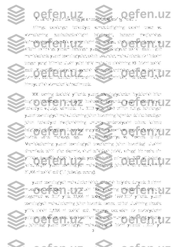 2. Jahon yuqori texnologiyalar bozorining hozirgi holati  .
Bilimga   asoslangan   iqtisodiyot   samaradorligining   asosini   tovar   va
xizmatlarning   raqobatbardoshligini   belgilovchi,   barqaror   rivojlanishga
ko‘maklashuvchi,   bandlik   muammolarini   hal   etishga,   aholi   turmush   darajasi   va
sifatini   oshirishga   yordam   beradigan   yuqori   texnologiyalar   tashkil   etadi.   Ilg'or
mamlakatlarda yuqori texnologiyalar, asbob-uskunalar, mahsulotlarda o'z ifodasini
topgan   yangi   bilimlar   ulushi   yalpi   ichki   mahsulot   o'sishining   85   foizini   tashkil
etadi.   Yuqori   texnologiyalarni   yaratish   va   rag‘batlantirishga   soliq   va   bojxona
tizimlari,   adolatli   raqobatni   qonunchilik   bilan   ta’minlash,   intellektual   mulkni
himoya qilish xizmatlari ko‘rsatilmoqda.
XXI   asrning   dastlabki   yillarida   yuqori   texnologiyalardan   foydalanish   bilan
bog‘liq   innovatsion   iqtisodiyot,   boshqacha   aytganda,   yuqori   texnologiyali
iqtisodiyot   vujudga   kelmoqda.   Bu   2003   yilda   2,5-3   trillion   rublga   baholangan
yuqori texnologiyali mahsulotlarning jahon bozorining hajmidan dalolat beradigan
jahon   iqtisodiyoti   rivojlanishining   umumiy   tendentsiyasini   tobora   ko'proq
belgilaydi. dollar yiliga. Dunyodagi eng yirik ilmiy-texnik va texnologik salohiyat
hozirda   uchta   markazga   ega   -   AQSh,   Yaponiya   va   Yevropa   Ittifoqi.
Mamlakatlarning   yuqori   texnologiyali   tovarlarning   jahon   bozoridagi   ulushini
dinamikada   tahlil   qilar   ekanmiz,   shuni   ta’kidlash   joizki,   so‘nggi   bir   necha   o‘n
yilliklar   davomida   AQSh   bu   borada   yetakchi   bo‘lib   qolmoqda.   2004   yil   holatiga
ko'ra,   AQSH   yuqori   texnologiyali   mahsulotlarning   jahon   ishlab   chiqarishining
31,8% ni tashkil etdi (1.1-jadvalga qarang).
yuqori   texnologiyali   mahsulotlar   ishlab   chiqarish   bo'yicha   dunyoda   2-o'rinni
mustahkam   egallaydi   .   Uning   ulushi   1990-yillarning   boshidan   beri   unchalik
o'zgarmadi   va   2004   yilda   22,8%   ni   tashkil   etdi.   1997-2004   yillarda.   yuqori
texnologiyali   mahsulotlarning   jahon   bozorida   Evropa   Ittifoqi   ulushining   o'rtacha
yillik   o'sishi   0,62%   ni   tashkil   etdi.   Yaponiya   asta-sekin   o'z   pozitsiyalarini
yo'qotmoqda va tez orada kuchli uchlikni tark etishi mumkin. 1990-2004 yillarda.
u   jahondagi   yuqori   texnologiyali   mahsulotning   9   foizini   yo'qotdi   .   2004   yil
5 