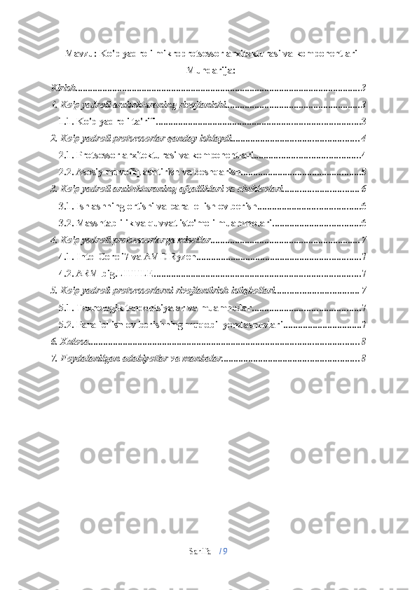 Sahifa   1  /   9Mavzu:   Ko'p   yadroli   mikroprotsessor   arxitekturasi   va   komponentlari
Mundarija:
Kirish .................................................................................................................... 3
1. Ko'p   yadroli arxitekturaning   rivojlanishi ....................................................... 3
1.1. Ko'p   yadroli ta'rifi ................................................................................... 3
2. Ko'p   yadroli protsessorlar   qanday ishlaydi .................................................... 4
2.1. Protsessor   arxitekturasi   va komponentlari ........................................... 4
2.2. Asosiy   muvofiqlashtirish va   boshqarish ................................................. 5
3. Ko'p   yadroli   arxitekturaning   afzalliklari   va   cheklovlari ............................... 6
3.1. Ishlashning   ortishi   va parallel   ishlov berish .......................................... 6
3.2. Masshtablilik   va   quvvat iste'moli   muammolari .................................... 6
4. Ko'p   yadroli protsessorlarga   misollar ............................................................. 7
4.1. Intel   Core i7   va   AMD   Ryzen ................................................................... 7
4.2. ARM big.LITTLE .................................................................................... 7
5. Ko'p yadroli   protsessorlarni   rivojlantirish   istiqbollari .................................. 7
5.1. Texnologik   tendentsiyalar   va   muammolar ............................................ 7
5.2. Parallel   ishlov   berishning   muqobil   yondashuvlari ................................ 7
6. Xulosa .............................................................................................................. 8
7. Foydalanilgan   adabiyotlar va   manbalar ........................................................ 8 