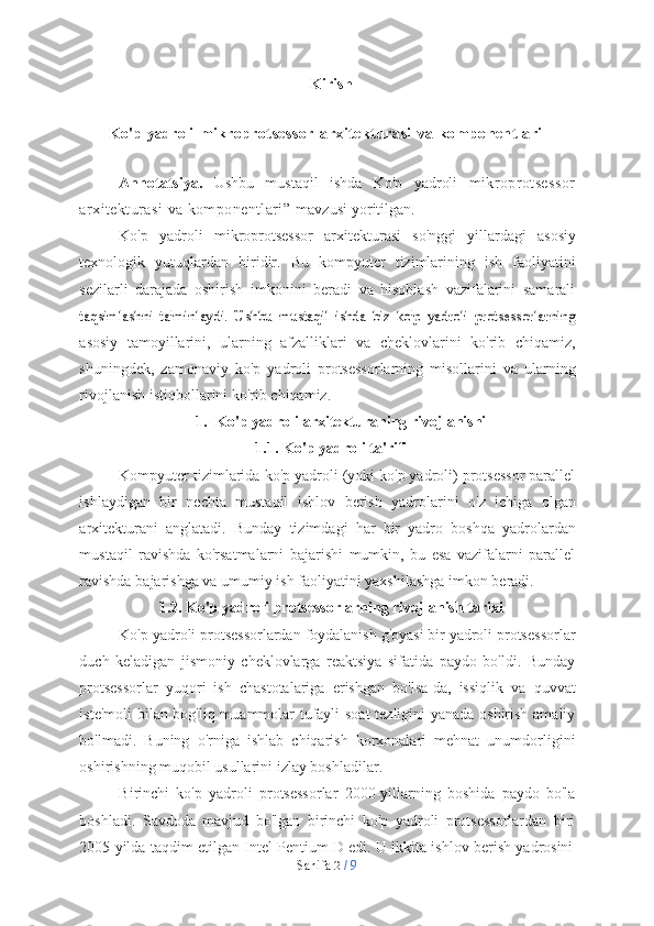 Sahifa   2  /   9Kirish
Ko'p   yadroli   mikroprotsessor   arxitekturasi   va   komponentlari
Annotatsiya.   Ushbu   mustaqil   ishda   Ko'p   yadroli   mikroprotsessor
arxitekturasi   va   komponentlari”   mavzusi   yoritilgan.
Ko'p   yadroli   mikroprotsessor   arxitekturasi   so'nggi   yillardagi   asosiy
texnologik   yutuqlardan   biridir.   Bu   kompyuter   tizimlarining   ish   faoliyatini
sezilarli   darajada   oshirish   imkonini   beradi   va   hisoblash   vazifalarini   samaralitaqsimlashni   ta'minlaydi.   Ushbu   mustaqil   ishda   biz   ko'p   yadroli   protsessorlarning
asosiy   tamoyillarini,   ularning   afzalliklari   va   cheklovlarini   ko'rib   chiqamiz,
shuningdek,   zamonaviy   ko'p   yadroli   protsessorlarning   misollarini   va   ularning
rivojlanish   istiqbollarini ko'rib   chiqamiz.
1. Ko'p   yadroli   arxitekturaning   rivojlanishi
1.1. Ko'p   yadroli   ta'rifi
Kompyuter tizimlarida ko'p yadroli (yoki ko'p yadroli) protsessor parallel
ishlaydigan   bir   nechta   mustaqil   ishlov   berish   yadrolarini   o'z   ichiga   olgan
arxitekturani   anglatadi.   Bunday   tizimdagi   har   bir   yadro   boshqa   yadrolardan
mustaqil   ravishda   ko'rsatmalarni   bajarishi   mumkin,   bu   esa   vazifalarni   parallel
ravishda   bajarishga   va   umumiy   ish   faoliyatini   yaxshilashga   imkon   beradi.
1.2. Ko'p   yadroli   protsessorlarning   rivojlanish   tarixi
Ko'p yadroli protsessorlardan foydalanish g'oyasi bir yadroli protsessorlar
duch   keladigan   jismoniy   cheklovlarga   reaktsiya   sifatida   paydo   bo'ldi.   Bunday
protsessorlar   yuqori   ish   chastotalariga   erishgan   bo'lsa-da,   issiqlik   va   quvvat
iste'moli bilan bog'liq muammolar tufayli soat  tezligini yanada oshirish amaliy
bo'lmadi.   Buning   o'rniga   ishlab   chiqarish   korxonalari   mehnat   unumdorligini
oshirishning   muqobil   usullarini   izlay   boshladilar.
Birinchi   ko'p   yadroli   protsessorlar   2000-yillarning   boshida   paydo   bo'la
boshladi.   Savdoda   mavjud   bo'lgan   birinchi   ko'p   yadroli   protsessorlardan   biri
2005   yilda   taqdim   etilgan   Intel   Pentium   D   edi.   U   ikkita   ishlov   berish   yadrosini 