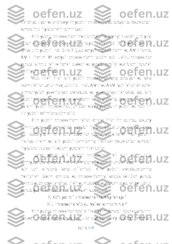 Sahifa   3  /   9o'z   ichiga   olgan   va   an'anaviy   bir   yadroli   protsessorlarga   qaraganda   resurslardan  
samaraliroq   foydalanishni ta'minlagan.
Ko'p yadroli protsessorlarni  rivojlantirishning keyingi bosqichi to'rt yoki
undan   ortiq   yadroli   protsessorlarning   paydo   bo'lishi   edi.   2006   yilda   Intel   o'z
ichiga to'rt   yadroli   Intel   Core 2  Quad  seriyali  protsessorlarini  va  AMD  hamda
AMD   Phenom   X4   seriyali   protsessorlarini   taqdim   etdi.   Ushbu   protsessorlar
yanada   ko'proq   ishlov   berish   quvvati   va   yanada   parallel   vazifalarni   bajarish
qobiliyatini   ta'minladi.
Vaqt   o'tishi   bilan   ko'p   yadroli   protsessorlar   keng   tarqalgan   va   keng
iste'molchilar  uchun mavjud bo'ldi. Intel, AMD  va ARM  kabi  ishlab chiqarish
kompaniyalari   yaxshilangan   arxitektura   va   yaxshilangan   ishlashga   ega   ko'p
yadroli protsessorlarning yangi avlodlarini ishlab chiqishda davom etdilar. Turli
xil sonli yadroli protsessorlar, jumladan sakkiz yadroli, o'n yadroli va hatto o'n
olti   yadroli echimlar taqdim etildi.
Ko'p   yadroli   protsessorlarni   ishlab   chiqish   bilan   bir   qatorda,   dasturiy
ta'minot   ham   ko'p   tarmoqlidan   samarali   foydalanish   uchun   moslashishi   kerak
edi.   Dasturiy   ta'minot   ishlab   chiquvchilari   parallel   ishlov   berish   imkoniyatlarini
hisobga   olishni   va   ko'p   yadroli   tizimlarning   hisoblash   resurslaridan   samarali
foydalana   oladigan   ilovalarni   yaratishni   boshladilar.
Hozirgi   vaqtda   ko'p   yadroli   protsessorlar   ish   stoli   va   noutbuk
kompyuterlari, serverlar, mobil qurilmalar va yuqori unumdorlikdagi hisoblash
kabi   turli   sohalarda   keng   qo'llaniladi.   Ko'p   yadroli   arxitekturalarning
rivojlanishi   davom   etmoqda   va   protsessorlarning   kelajak   avlodlari   yanada
ko'proq   yadrolarni   o'z ichiga olishi va murakkab vazifalarni qayta ishlash uchun
yanada yuqori   samaradorlikni   ta'minlashi kutilmoqda.
2. Ko'p   yadroli   protsessorlar   qanday   ishlaydi
2.1. Protsessor   arxitekturasi   va   komponentlari
Ko'p yadroli protsessorlar parallel hisoblashni samarali bajarish imkonini
beruvchi   maxsus   arxitekturaga   ega.   Ular   quyidagi   asosiy   tarkibiy   qismlardan 