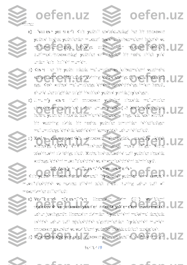 Sahifa   4  /   9iborat:
a) Hisoblash   yadrolari:   Ko'p   yadroli   arxitekturadagi   har   bir   protsessor
yadrosi   boshqa   yadrolardan  mustaqil   ravishda   ko'rsatmalarni   bajarish  va
ma'lumotlarni   qayta   ishlashga   qodir   bo'lgan   mustaqil   hisoblash
qurilmasi .Protsessordagi   yadrolar   soni   ikkidan   bir   necha   o'nlab   yoki
undan   ko'p        bo'lishi   mumkin.
b) Kesh:   Har   bir   yadro   odatda   ma'lumotlar   va   ko'rsatmalarni   vaqtincha
saqlash   uchun   ishlatiladigan   o'zining   kichik   keshiga   (L1   va   L2   keshiga)
ega.   Kesh   xotirasi   ma'lumotlarga   kirishni   tezlashtirishga   imkon   beradi,
chunki   ular   to'g'ridan-to'g'ri   hisoblash   yadrosi   yonida   joylashgan.
c) Umumiy   kesh:   Turli   protsessor   yadrolari   o'rtasida   ma'lumotlar
almashinuvini   ta'minlash   uchun   umumiy   kesh   (L3   kesh)   ishlatiladi,   u
barcha yadrolar o'rtasida taqsimlanishi  mumkin. Birgalikda kesh xotirasi
bir   vaqtning   o'zida   bir   nechta   yadrolar   tomonidan   ishlatiladigan
ma'lumotlarga   kirishda   kechikishni   kamaytirish   uchun   ishlatiladi.
d) Xotira   boshqaruvchisi:   Protsessor   shuningdek,   tasodifiy   kirish
xotirasiga   (RAM)   kirishni   boshqarish   uchun   mas'ul   bo'lgan   xotira
tekshiruvini o'z   ichiga   oladi.   Xotira   boshqaruvchisi   turli   yadrolar   o'rtasida
xotiraga   kirishni   muvofiqlashtirish   va   sinxronlashtirishni   ta'minlaydi.
2.2. Asosiy   muvofiqlashtirish   va   boshqarish
Ko'p   yadroli   protsessorlardan   samarali   foydalanish   yadrolar   ishini   samarali
muvofiqlashtirish   va   nazorat   qilishni   talab   qiladi.   Buning   uchun   turli   xil
mexanizmlar   qo'llaniladi:
a) Vazifalarni   rejalashtirish:   Operatsion   tizim   (OT)   vazifalarnirejalashtirish   va   protsessor   yadrolari   o'rtasida   yuklamalarni   muvozanatlash
uchun javobgardir. Operatsion tizimdan foydalanishni maksimal darajada
oshirish   uchun   turli   rejalashtirish   algoritmlaridan   foydalanishi   mumkin
protsessor   resurslari   va   vazifalarni   yadrolar   orasida   adolatli   taqsimlash.
b) Sinxronizatsiya va aloqa : Protsessor yadrolari parallel hisoblashni to'g'ri 