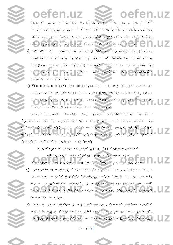 Sahifa   5  /   9bajarish   uchun   sinxronlash   va   aloqa   qilish   imkoniyatiga   ega   bo'lishi
kerak.   Buning   uchun   turli   xil   sinxronlash   mexanizmlari,   masalan,   qulflar,
semaforlar va mutexlar, shuningdek, CAS (qiyoslash va almashtirish) va
atom   operatsiyalari   kabi   o'zaro   istisno   mexanizmlari   qo'llaniladi.
c) keshlash   va   muvofiqlik:   Umumiy   keshdan   foydalanganda   yadrolar
orasidagi ma'lumotlarning izchilligini ta'minlash kerak. Buning uchun har
bir   yadro   ma'lumotlarning   joriy   holatini   ko'rishini   va   ma'lumotlarning
nomuvofiqligini   oldini   olishni   ta'minlaydigan   kesh   kogerentlik
protokollari   qo'llaniladi.
d) Yadrolararo   aloqa:   protsessor   yadrolari   orasidagi   aloqani   ta'minlash
uchun turli mexanizmlar qo'llaniladi, masalan, ma'lumotlar shinasi, o'zaro
bog'lanish   yoki   halqali   shina.   Ushbu   mexanizmlar   yadrolar   o'rtasida
ma'lumotlar   va   buyruqlarni uzatishni   ta'minlaydi.
Shuni   ta'kidlash   kerakki,   ko'p   yadroli   protsessorlardan   samarali
foydalanish   parallel   algoritmlar   va   dasturiy   ta'minotni   ishlab   chiqish   va
optimallashtirishni   talab   qiladi.   Ishlab   chiquvchilar   protsessor   arxitekturasidan
xabardor   bo'lishlari   va   eng   yaxshi   ishlashga   erishish   uchun   tegishli   parallel
dasturlash   usullaridan foydalanishlari   kerak.
3. Ko'p   yadroli   arxitekturaning   afzalliklari   va   cheklovlari
3.1. Ishlashning   ortishi   va   parallel   ishlov   berish
Ko'p   yadroli   arxitekturaning   asosiy   afzalliklari   quyidagilardan   iborat:
a) Ishlash   samaradorligini   oshirish:   Ko'p  yadroli   protsessorlar  bir   nechta
vazifalarni   parallel   ravishda   bajarishga   imkon   beradi,   bu   esa   umumiy
tizim   unumdorligini   oshiradi.   Ko'p   yadroli   protsessorlarda   mustaqil
kichik   vazifalarga   bo'linishi   mumkin   bo'lgan   vazifalar   yanada   samarali
bajarilishi   mumkin.
b) Parallel  ishlov berish:   Ko'p yadroli  protsessorlar  ma'lumotlarni  parallel
ravishda   qayta   ishlash   imkoniyatini   beradi,   bu   ayniqsa   ilmiy   hisoblash,
grafika, videoni qayta ishlash va ma'lumotlar bazalari kabi katta hajmdagi 