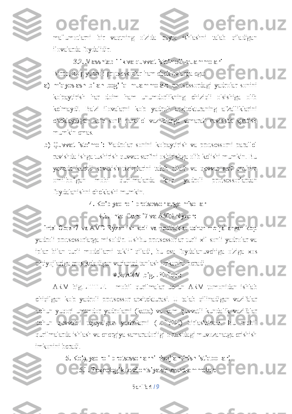 Sahifa   6  /   9ma'lumotlarni   bir   vaqtning   o'zida   qayta   ishlashni   talab   qiladigan
ilovalarda   foydalidir.
3.2. Masshtablilik   va   quvvat   iste'moli   muammolari
Biroq,   ko'p   yadroli   protsessorlar   ham   cheklovlarga   ega:
a) miqyoslash   bilan   bog'liq   muammolar:   protsessordagi   yadrolar   sonini
ko'paytirish   har   doim   ham   unumdorlikning   chiziqli   o'sishiga   olib
kelmaydi.   Ba'zi   ilovalarni   ko'p   yadroli   arxitekturaning   afzalliklarini
cheklaydigan   ko'p   sonli   parallel   vazifalarga   samarali   ravishda   ajratish
mumkin   emas.
b) Quvvat   iste'moli:   Yadrolar   sonini   ko'paytirish   va   protsessorni   parallel
ravishda ishga tushirish quvvat sarfini oshirishga olib kelishi mumkin. Bu
yanada   kuchli   sovutish   tizimlarini   talab   qiladi   va   quvvat   sarfi   muhim
omilbo'lgan   mobil   qurilmalarda   ko'p   yadroli   protsessorlardan
foydalanishni   cheklashi   mumkin.
4. Ko'p   yadroli   protsessorlarga   misollar
4.1. Intel   Core   i7   va   AMD   Ryzen:Intel   Core   i7   va   AMD   Ryzen   ish   stoli   va   noutbuklar   uchun   mo'ljallangan   ko'p
yadroli  protsessorlarga misoldir. Ushbu protsessorlar  turli xil sonli  yadrolar va
iplar   bilan   turli   modellarni   taklif   qiladi,   bu   esa   foydalanuvchiga   o'ziga   xos
ehtiyojlariga   mos   keladigan   variantni   tanlash   imkonini   beradi.
4.2. ARM   big.LITTLE:
ARM   big.LITTLE   -   mobil   qurilmalar   uchun   ARM   tomonidan   ishlab
chiqilgan   ko'p   yadroli   protsessor   arxitekturasi.   U   talab   qilinadigan   vazifalar
uchun   yuqori   unumdor   yadrolarni   (katta)   va   kam   quvvatli   kundalik   vazifalar
uchun   quvvatni   tejaydigan   yadrolarni   (LITTLE)   birlashtiradi.   Bu   mobil
qurilmalarda ishlash va energiya samaradorligi o'rtasidagi muvozanatga erishish
imkonini   beradi.
5. Ko'p   yadroli   protsessorlarni   rivojlantirish   istiqbollari
5.1. Texnologik   tendentsiyalar   va   muammolar: 