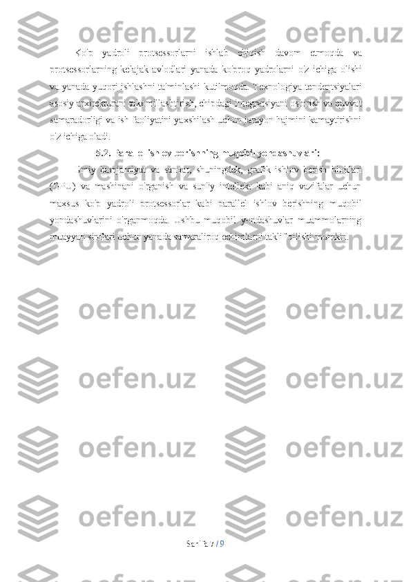 Sahifa   7  /   9Ko'p   yadroli   protsessorlarni   ishlab   chiqish   davom   etmoqda   va
protsessorlarning   kelajak   avlodlari   yanada   ko'proq   yadrolarni   o'z   ichiga   olishi
va   yanada   yuqori   ishlashni   ta'minlashi   kutilmoqda. Texnologiya   tendentsiyalari
asosiy arxitekturani takomillashtirish, chipdagi integratsiyani oshirish va quvvat
samaradorligi va ish faoliyatini yaxshilash uchun jarayon hajmini kamaytirishni
o'z   ichiga oladi.
5.2. Parallel   ishlov   berishning   muqobil   yondashuvlari:
Ilmiy   hamjamiyat   va   sanoat,   shuningdek,   grafik   ishlov   berish   bloklari
(GPU)   va   mashinani   o'rganish   va   sun'iy   intellekt   kabi   aniq   vazifalar   uchun
maxsus   ko'p   yadroli   protsessorlar   kabi   parallel   ishlov   berishning   muqobil
yondashuvlarini   o'rganmoqda.   Ushbu   muqobil   yondashuvlar   muammolarning
muayyan   sinflari   uchun   yanada   samaraliroq   echimlarni   taklif   qilishi   mumkin. 