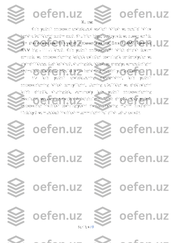 Sahifa   8  /   9Xulosa
Ko'p   yadroli   protsessor   arxitekturasi   sezilarli   ishlash   va   parallel   ishlov
berish afzalliklarini taqdim etadi. Shu bilan birga, u miqyosda va quvvat sarfidaham   cheklovlarga  ega.   Ko'p   yadroli   protsessorlarga  Intel   Core   i7,   AMD  Ryzen   va
ARM   big.LITTLE   kiradi.   Ko'p   yadroli   protsessorlarni   ishlab   chiqish   davom
etmoqda   va   protsessorlarning   kelajak   avlodlari   texnologik   tendentsiyalar   va
qiyinchiliklarga duch kelishadi, shuningdek, ishlash va energiya samaradorligini
optimallashtirish   uchun   parallel   ishlov   berishning   muqobil   yondashuvlari.
Biz   ko'p   yadroli   arxitekturaning   rivojlanishini,   ko'p   yadroli
protsessorlarning   ishlash   tamoyillarini,   ularning   afzalliklari   va   cheklovlarini
ko'rib   chiqdik,   shuningdek,   zamonaviy   ko'p   yadroli   protsessorlarning
misollarini   va   ularning   rivojlanish   istiqbollarini   ko'rib   chiqdik.   Ko'p   yadroli
protsessorlar   hisoblash   texnologiyasini   rivojlantirishning   muhim   bosqichini
ifodalaydi   va   murakkab   hisoblash   muammolarini   hal   qilish   uchun   asosdir. 