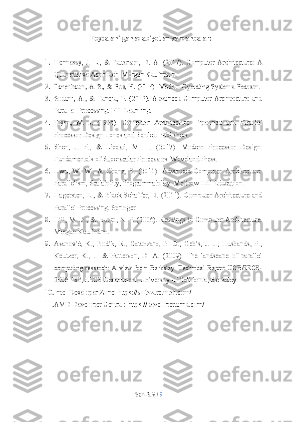 Sahifa   9  /   9Foydalanilgan   adabiyotlar   va   manbalar:
1. Hennessy,   J.   L.,   &   Patterson,   D.   A.   (2017).   Computer   Architecture:   A
Quantitative   Approach. Morgan   Kaufmann.
2.Tanenbaum,	 A.	 S.,	 &	 Bos,	 H.	 (2014).	 Modern	 Operating	 Systems.	 Pearson.
3. Sodani,   A.,   &   Taneja,   P.   (2012).   Advanced   Computer   Architecture   and
Parallel   Processing. PHI Learning.
4. Flynn,   M.   J.   (1996).   Computer   Architecture:   Pipelined   and   Parallel
Processor   Design.   Jones and   Bartlett Publishers.
5. Shen,   J.   P.,   &   Lipasti,   M.   H.   (2017).   Modern   Processor   Design:
Fundamentals   of   Superscalar   Processors.   Waveland   Press.
6. Hwu,   W.   W.,   &   Chang,   S.   (2011).   Advanced   Computer   Architecture:
Parallelism,   Scalability,   Programmability.   McGraw-Hill   Education.
7. Hagersten,  E.,  &   Black-Schaffer,  D.  (2011).  Computer  Architecture  and
Parallel   Processing. Springer.
8. Hill, M. D., & Jouppi, N. P. (2006). Readings in Computer Architecture.
Morgan   Kaufmann.
9. Asanović,   K.,   Bodik,   R.,   Catanzaro,   B.   C.,   Gebis,   J.   J.,   Husbands,   P.,
Keutzer,   K.,   ...   &   Patterson,   D.   A.   (2009).   The   landscape   of   parallel	
computing   research:   A   view   from   Berkeley.   Technical   Report   UCB/EECS-
2006-183,   EECS   Department,   University   of   California,   Berkeley.
10. Intel   Developer   Zone:   https://software.intel.com/
11. AMD   Developer   Central:   https://developer.amd.com/ 