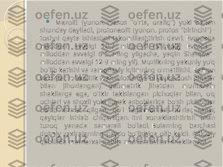 
Mezolit  (yunon. mesos  "o'rta,  oraliq")  yoki  ba'zan 
shunday deyiladi, protoneolit (yunon. protos "birinchi") - 
toshni  qayta  ishlashni  takomillashtirish  davri. Evropada 
miloddan  avvalgi  10-7  ming  yil  (Shimoliy  Evropa  - 
miloddan  avvalgi  6-5  ming  yilgacha,  yaqin  Sharqda  - 
miloddan avvalgi 12-9 ming yil). Muzlikning yakuniy yo'q 
bo'lib ketishi va zamonaviy iqlimning o'rnatilishi. Kamon 
va o'qlar, mikrolitik mahsulotlar (ya'ni yupqa tosh plitalar 
bilan  jihozlangan)  geometrik  jihatdan  muntazam 
shakllarga  ega,  o'tkir  tekislangan  pichoqlar  bilan,  o'q 
uchlari  va  shoxli  yoki  suyak  asboblarida  bo'sh  pichoqlar 
bo'lib  xizmat  qilgan,  qo'l  tegirmonlari,  to'rlar,  sallar, 
qayiqlar  ishlab  chiqarilgan. Itni  xonakilashtirish  bilan 
tuzoq  yanada  samarali  bo'ladi. Bularning  barchasi 
doimiy  zaxiralarning  paydo  bo'lishiga  olib  keldi. Ibtidoiy 
qabilada matriarxal-qabila munosabatlari shakllanadi.       