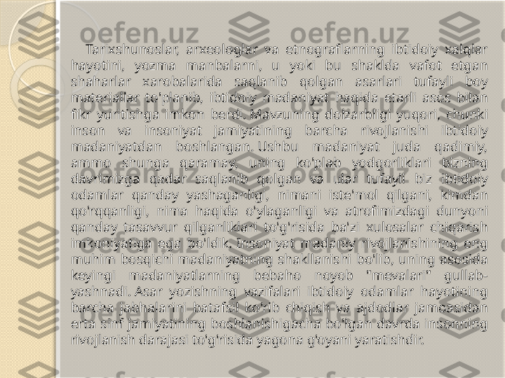 Tarixshunoslar,  arxeologlar  va  etnograflarning  ibtidoiy  xalqlar 
hayotini,  yozma  manbalarni,  u  yoki  bu  shaklda  vafot  etgan 
shaharlar  xarobalarida  saqlanib  qolgan  asarlari  tufayli  boy 
materiallar  to'planib,  ibtidoiy  madaniyat  haqida  etarli  asos  bilan 
fikr  yuritishga  imkon  berdi. Mavzuning  dolzarbligi  yuqori,  chunki 
inson  va  insoniyat  jamiyatining  barcha  rivojlanishi  ibtidoiy 
madaniyatdan  boshlangan. Ushbu  madaniyat  juda  qadimiy, 
ammo  shunga  qaramay,  uning  ko'plab  yodgorliklari  bizning 
davrimizga  qadar  saqlanib  qolgan  va  ular  tufayli  biz  ibtidoiy 
odamlar  qanday  yashaganligi,  nimani  iste'mol  qilgani,  kimdan 
qo'rqqanligi,  nima  haqida  o'ylaganligi  va  atrofimizdagi  dunyoni 
qanday  tasavvur  qilganliklari  to'g'risida  ba'zi  xulosalar  chiqarish 
imkoniyatiga  ega  bo'ldik. Insoniyat  madaniy  rivojlanishining  eng 
muhim  bosqichi  madaniyatning  shakllanishi  bo'lib,  uning  asosida 
keyingi  madaniyatlarning  bebaho  noyob  "mevalari"  gullab-
yashnadi. Asar  yozishning  vazifalari  ibtidoiy  odamlar  hayotining 
barcha  jabhalarini  batafsil  ko'rib  chiqish  va  ajdodlar  jamoasidan 
erta  sinf  jamiyatining  boshlanishigacha  bo'lgan  davrda  insonning 
rivojlanish darajasi to'g'risida yagona g'oyani yaratishdir.       