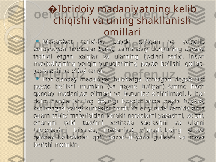 � I bt idoiy  madaniy at ning k elib 
chiqishi v a uning shak llanish 
omillari

Madaniyat  tarixi-bu  paydo  bo'lgan  va  yo'qolib 
borayotgan  hodisalar  tarixi,  zamonaviy  dunyoning  asosini 
tashkil  etgan  xalqlar  va  ularning  ijodlari  tarixi,  inson 
mavjudligining  yorqin  yutuqlarining  paydo  bo'lishi,  gullab-
yashnashi va o'limi tarixi.

Har  qanday  madaniyat  halokatga  uchragan  degan  fikr 
paydo  bo'lishi  mumkin  (va  paydo  bo'lgan). Ammo  hech 
qanday  madaniyat  o'lmadi  va  butunlay  o'chirilmadi. U  har 
doim  rivojlanishning  keyingi  bosqichlarida  qayta  tug'ildi, 
kutilmagan  yangi  kurtaklar  berdi. Va  er  yuzida  kamida  bitta 
odam  tabiiy  materialdan  kerakli  narsalarni  yasashni,  so'zni, 
ohangni  yoki  tasvirni  xotirada  saqlashni  va  ularni 
takrorlashni  bilsa-da,  madaniyat  o'lmadi. Uning  ahvoli 
qanday  bo'lishidan  qat'i  nazar,  u  yana  gullashi  va  meva 
berishi mumkin.       