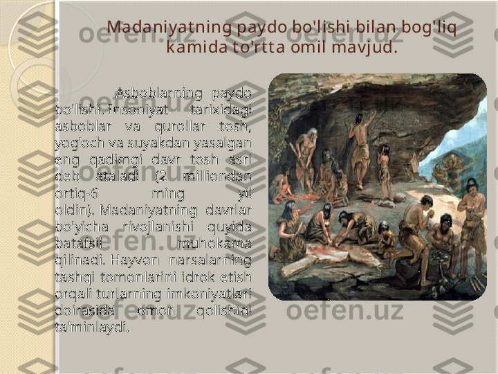 Madaniy at ning pay do bo'lishi bilan bog'liq 
k amida t o'rt t a omil mav jud.
                Asboblarning  paydo 
bo'lishi. Insoniyat  tarixidagi 
asboblar  va  qurollar  tosh, 
yog'och va suyakdan yasalgan 
eng  qadimgi  davr  tosh  asri 
deb  ataladi  (2  milliondan 
ortiq-6  ming  yil 
oldin). Madaniyatning  davrlar 
bo'yicha  rivojlanishi  quyida 
batafsil  muhokama 
qilinadi. Hayvon  narsalarning 
tashqi  tomonlarini  idrok  etish 
orqali turlarning imkoniyatlari 
doirasida  omon  qolishini 
ta'minlaydi.       